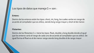 Los tipos de datos que maneja C++ son :
Entero:
Dentro de los enteros están los tipos: short, int, long, los cuales varían en rango de
acuerdo al compilador que se utilice, siendo long rango mayor y short el de menor.
Flotantes:
Dentro de los flotantes C++ tiene los tipos: float, double y long double donde al igual
que los enteros varía el rango de cada uno de acuerdo al compilador que se utilice. De
igual forma el float es el de menor rango siendo long double el de rango mayor
 