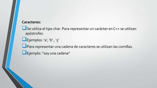 Caracteres:
Se utiliza el tipo char. Para representar un carácter en C++ se utilizan
apóstrofes.
Ejemplos: ‘a’, ‘b’ , ‘5’
Para representar una cadena de caracteres se utilizan las comillas.
Ejemplo: “soy una cadena”
 