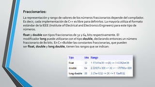 Fraccionarios:
La representación y rango de valores de los números fraccionarios depende del compilador.
Es decir, cada implementación de C++ es libre para definirlos. La mayoría utiliza el formato
estándar de la IEEE (Institute of Electrical and Electronics Engineers) para este tipo de
números.
float y double son tipos fraccionarios de 32 y 64 bits respectivamente. El
modificador long puede utilizarse con el tipo double, declarando entonces un número
fraccionario de 80 bits. En C++Builder las constantes fraccionarias, que pueden
ser float, double y long double, tienen los rangos que se indican:
 