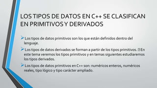 LOSTIPOS DE DATOS EN C++ SE CLASIFICAN
EN PRIMITIVOSY DERIVADOS
Los tipos de datos primitivos son los que están definidos dentro del
lenguaje.
Los tipos de datos derivados se forman a partir de los tipos primitivos. En
este tema veremos los tipos primitivos y en temas siguientes estudiaremos
los tipos derivados.
Los tipos de datos primitivos en C++ son: numéricos enteros, numéricos
reales, tipo lógico y tipo carácter ampliado.
 