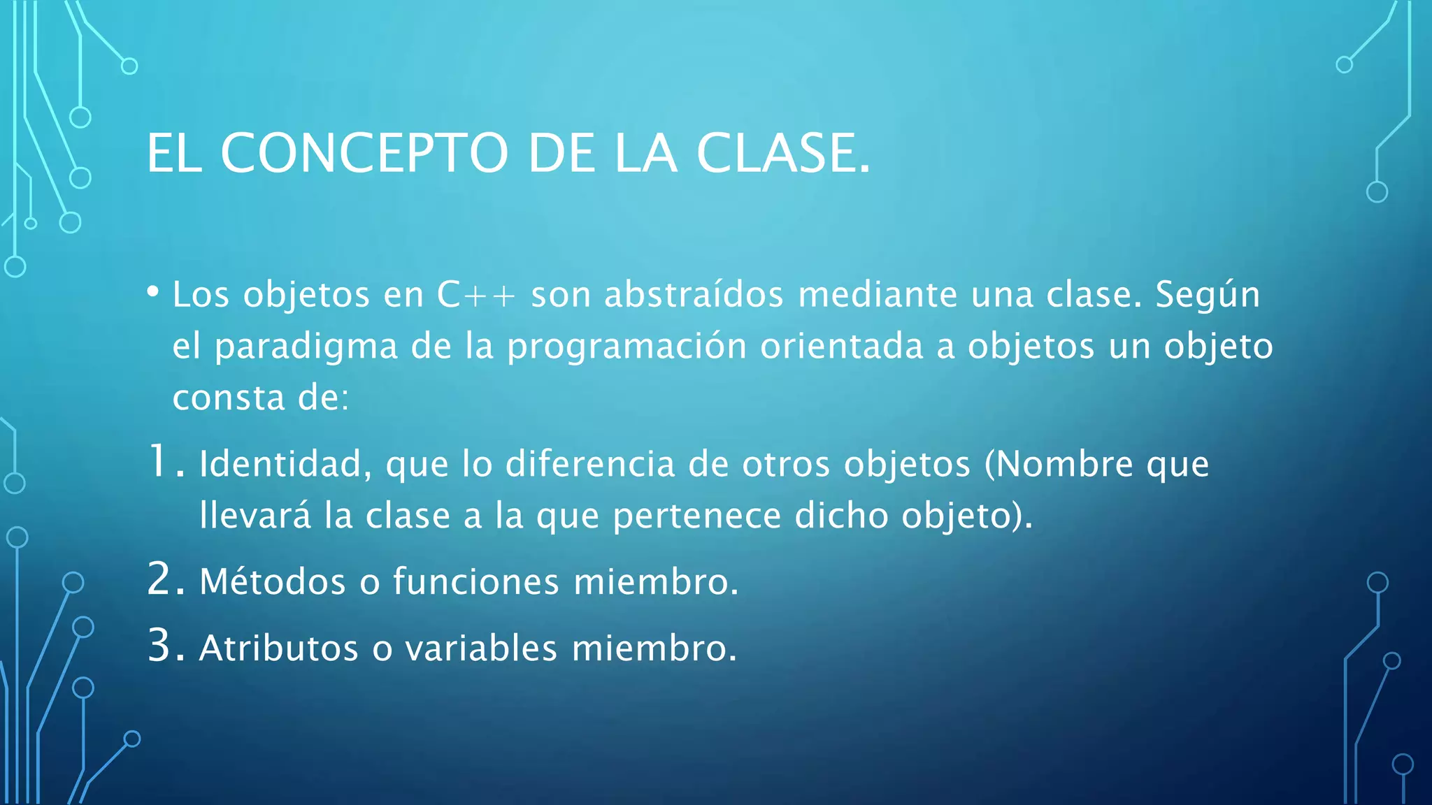 EL CONCEPTO DE LA CLASE.
• Los objetos en C++ son abstraídos mediante una clase. Según
el paradigma de la programación orientada a objetos un objeto
consta de:
1. Identidad, que lo diferencia de otros objetos (Nombre que
llevará la clase a la que pertenece dicho objeto).
2. Métodos o funciones miembro.
3. Atributos o variables miembro.
 