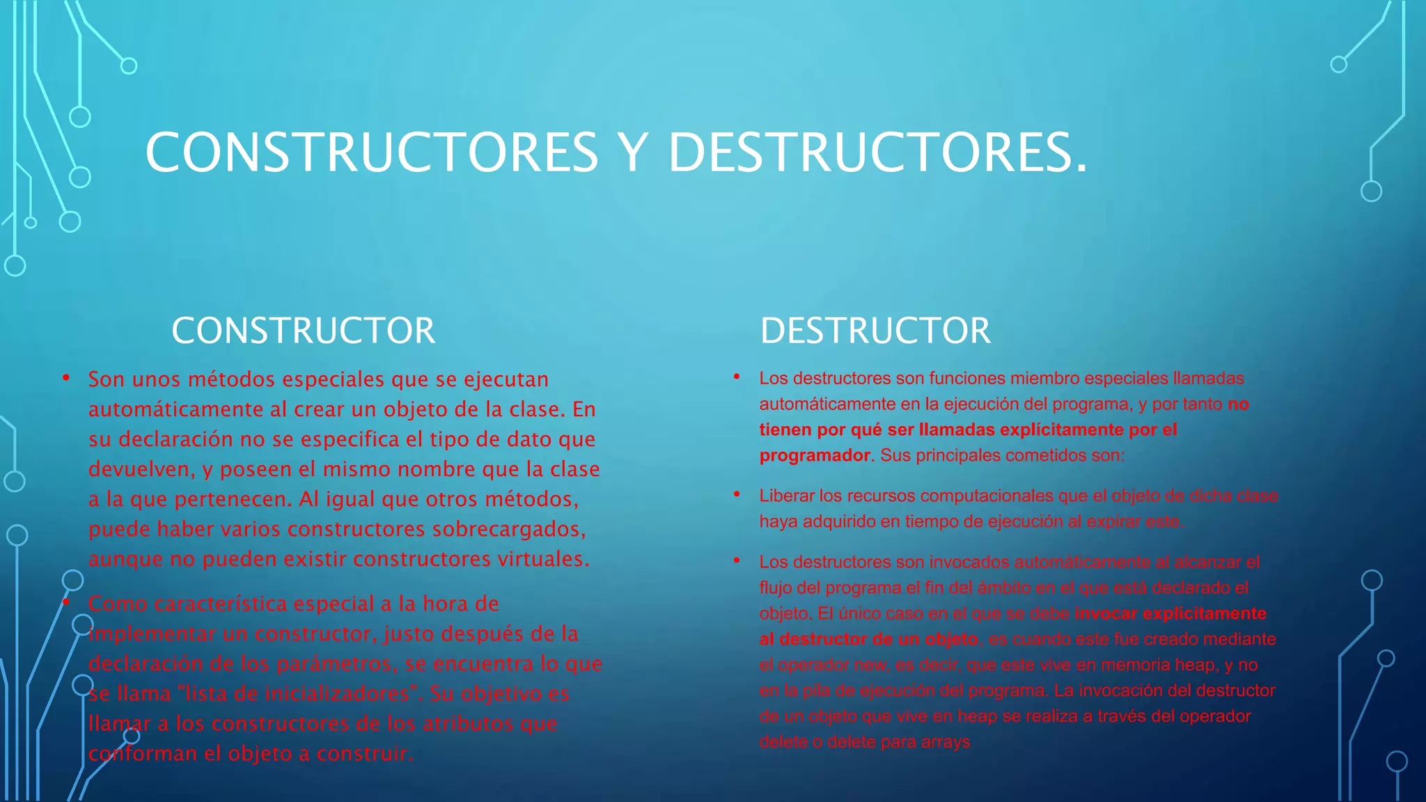 CONSTRUCTORES Y DESTRUCTORES.
CONSTRUCTOR
• Son unos métodos especiales que se ejecutan
automáticamente al crear un objeto de la clase. En
su declaración no se especifica el tipo de dato que
devuelven, y poseen el mismo nombre que la clase
a la que pertenecen. Al igual que otros métodos,
puede haber varios constructores sobrecargados,
aunque no pueden existir constructores virtuales.
• Como característica especial a la hora de
implementar un constructor, justo después de la
declaración de los parámetros, se encuentra lo que
se llama "lista de inicializadores". Su objetivo es
llamar a los constructores de los atributos que
conforman el objeto a construir.
DESTRUCTOR
• Los destructores son funciones miembro especiales llamadas
automáticamente en la ejecución del programa, y por tanto no
tienen por qué ser llamadas explícitamente por el
programador. Sus principales cometidos son:
• Liberar los recursos computacionales que el objeto de dicha clase
haya adquirido en tiempo de ejecución al expirar este.
• Los destructores son invocados automáticamente al alcanzar el
flujo del programa el fin del ámbito en el que está declarado el
objeto. El único caso en el que se debe invocar explícitamente
al destructor de un objeto, es cuando este fue creado mediante
el operador new, es decir, que este vive en memoria heap, y no
en la pila de ejecución del programa. La invocación del destructor
de un objeto que vive en heap se realiza a través del operador
delete o delete para arrays
 