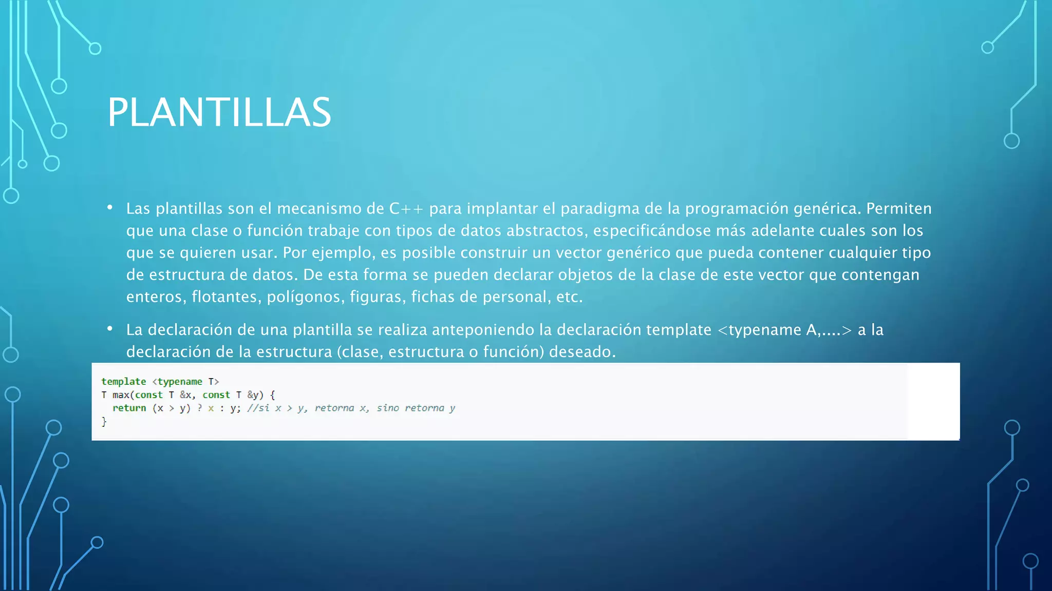 PLANTILLAS
• Las plantillas son el mecanismo de C++ para implantar el paradigma de la programación genérica. Permiten
que una clase o función trabaje con tipos de datos abstractos, especificándose más adelante cuales son los
que se quieren usar. Por ejemplo, es posible construir un vector genérico que pueda contener cualquier tipo
de estructura de datos. De esta forma se pueden declarar objetos de la clase de este vector que contengan
enteros, flotantes, polígonos, figuras, fichas de personal, etc.
• La declaración de una plantilla se realiza anteponiendo la declaración template <typename A,....> a la
declaración de la estructura (clase, estructura o función) deseado.
 