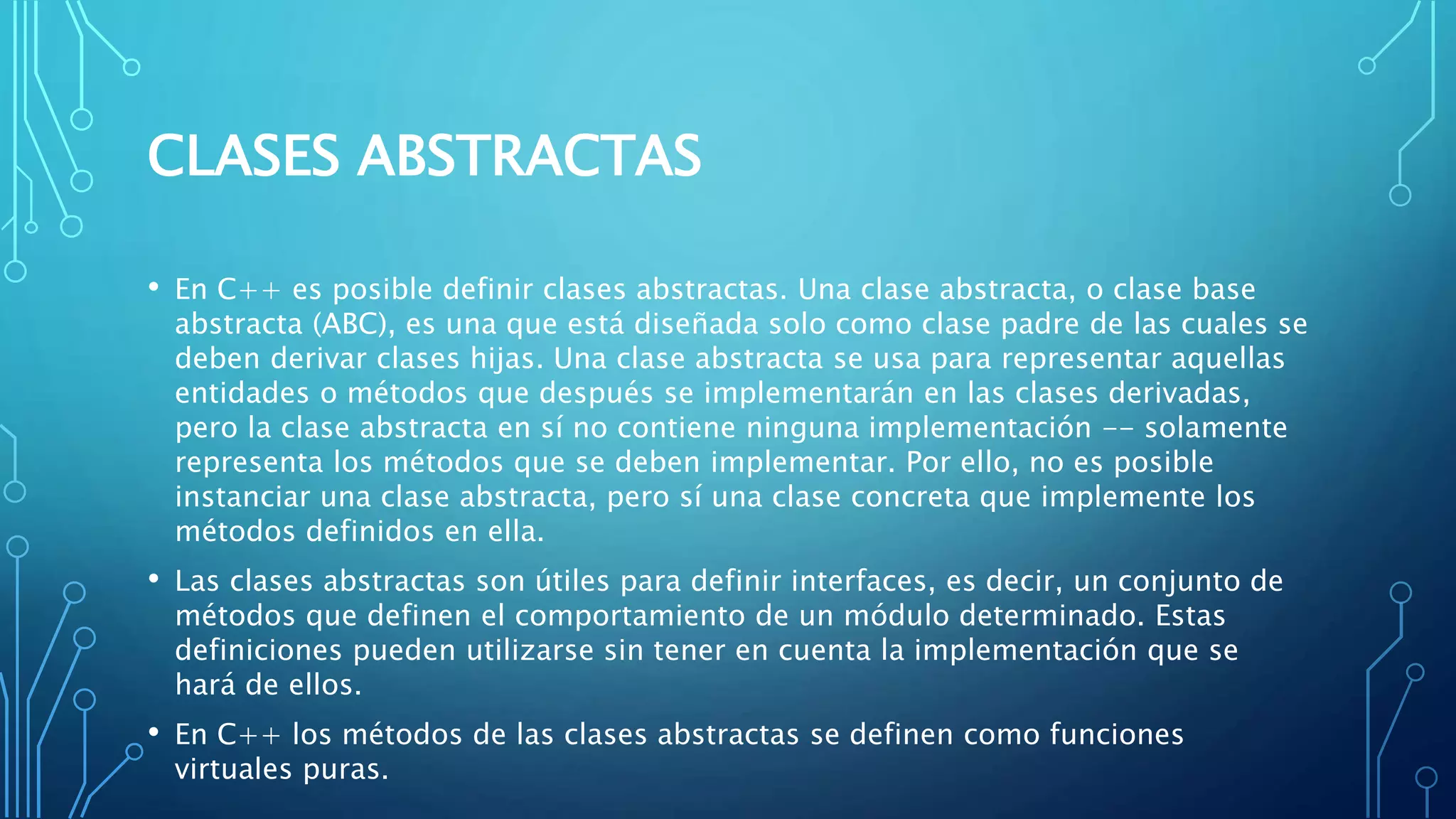 CLASES ABSTRACTAS
• En C++ es posible definir clases abstractas. Una clase abstracta, o clase base
abstracta (ABC), es una que está diseñada solo como clase padre de las cuales se
deben derivar clases hijas. Una clase abstracta se usa para representar aquellas
entidades o métodos que después se implementarán en las clases derivadas,
pero la clase abstracta en sí no contiene ninguna implementación -- solamente
representa los métodos que se deben implementar. Por ello, no es posible
instanciar una clase abstracta, pero sí una clase concreta que implemente los
métodos definidos en ella.
• Las clases abstractas son útiles para definir interfaces, es decir, un conjunto de
métodos que definen el comportamiento de un módulo determinado. Estas
definiciones pueden utilizarse sin tener en cuenta la implementación que se
hará de ellos.
• En C++ los métodos de las clases abstractas se definen como funciones
virtuales puras.
 