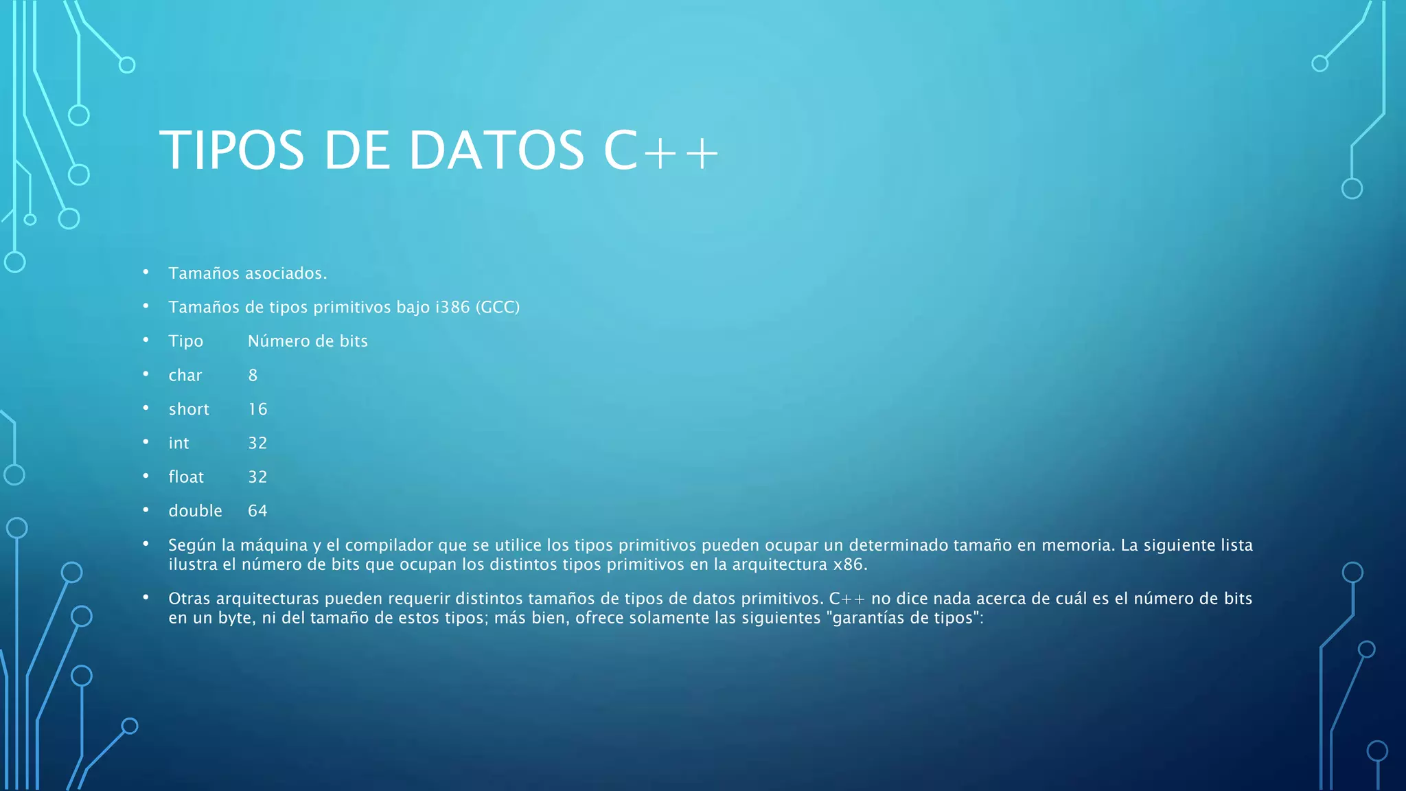 TIPOS DE DATOS C++
• Tamaños asociados.
• Tamaños de tipos primitivos bajo i386 (GCC)
• Tipo Número de bits
• char 8
• short 16
• int 32
• float 32
• double 64
• Según la máquina y el compilador que se utilice los tipos primitivos pueden ocupar un determinado tamaño en memoria. La siguiente lista
ilustra el número de bits que ocupan los distintos tipos primitivos en la arquitectura x86.
• Otras arquitecturas pueden requerir distintos tamaños de tipos de datos primitivos. C++ no dice nada acerca de cuál es el número de bits
en un byte, ni del tamaño de estos tipos; más bien, ofrece solamente las siguientes "garantías de tipos":
 