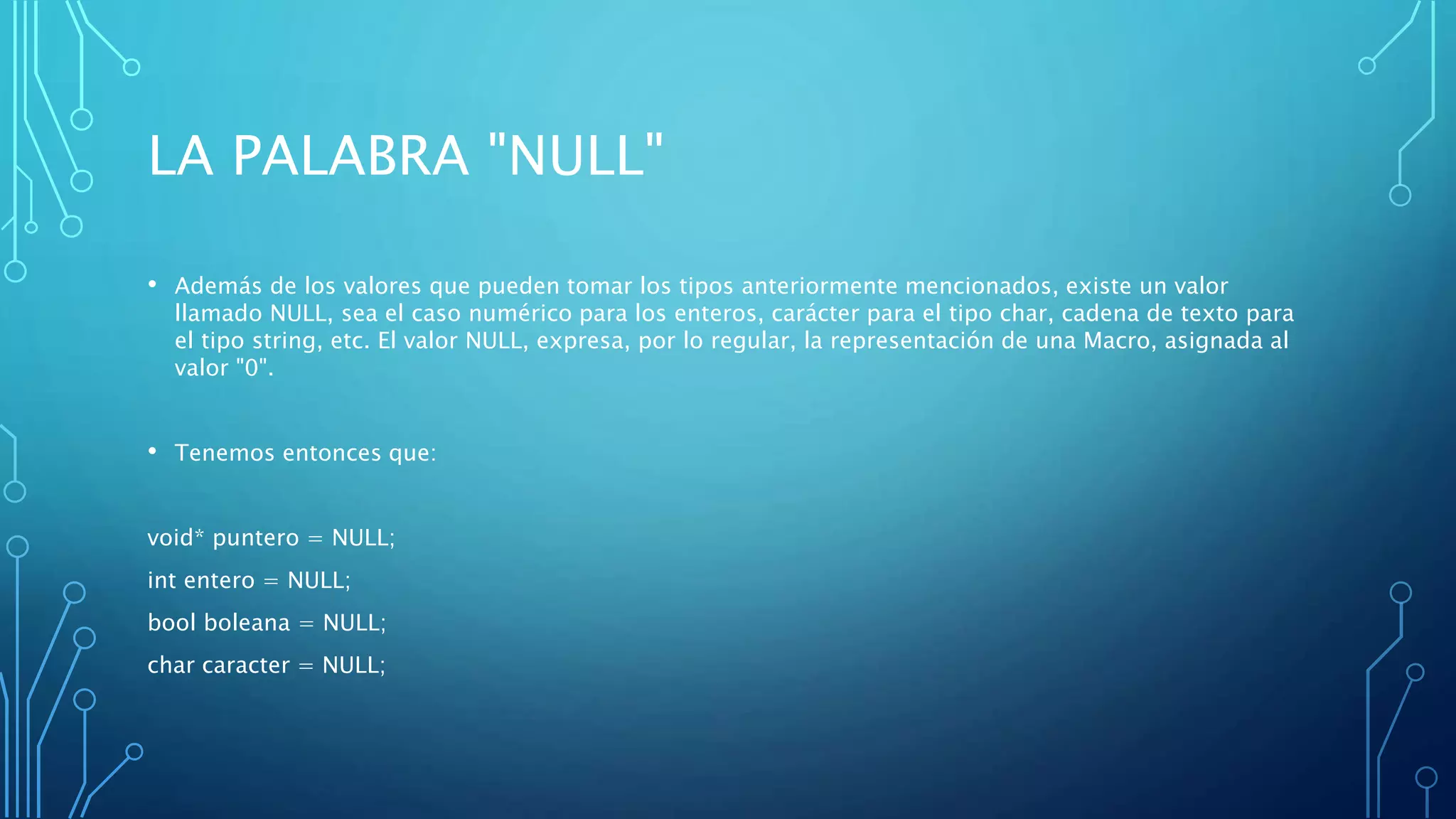 LA PALABRA "NULL"
• Además de los valores que pueden tomar los tipos anteriormente mencionados, existe un valor
llamado NULL, sea el caso numérico para los enteros, carácter para el tipo char, cadena de texto para
el tipo string, etc. El valor NULL, expresa, por lo regular, la representación de una Macro, asignada al
valor "0".
• Tenemos entonces que:
void* puntero = NULL;
int entero = NULL;
bool boleana = NULL;
char caracter = NULL;
 