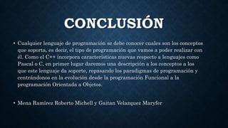 CONCLUSIÓN
• Cualquier lenguaje de programación se debe conocer cuales son los conceptos
que soporta, es decir, el tipo de programación que vamos a poder realizar con
él. Como el C++ incorpora características nuevas respecto a lenguajes como
Pascal o C, en primer lugar daremos una descripción a los conceptos a los
que este lenguaje da soporte, repasando los paradigmas de programación y
centrándonos en la evolución desde la programación Funcional a la
programación Orientada a Objetos.
• Mena Ramírez Roberto Michell y Gaitan Velazquez Maryfer
 
