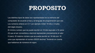 PROPOSITO
Los distintos tipos de datos son representados en la memoria del
computador de acuerdo al tipo y al lenguaje de programación que use.
Los números enteros en C++ por ejemplo miden 16 bits o 2 bytes
(bit=digito binario).
El mínimo numero que se puede escribir en 16 bits equivale a 16 ceros
(0) que al ser convertidos a decimal representan precisamente el valor
0 (cero). El máximo número que se puede escribir en 16 bits son 16
unos que representan el numero 65535 decimal. Teniendo en cuenta
que hablamos de números sin signo.
 