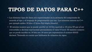 TIPOS DE DATOS PARA C++
• Los distintos tipos de datos son representados en la memoria del computador de
acuerdo al tipo y al lenguaje de programación que use. Los números enteros en C++
por ejemplo miden 16 bits o 2 bytes (bit=digito binario).
• El mínimo numero que se puede escribir en 16 bits equivale a 16 ceros (0) que al ser
convertidos a decimal representan precisamente el valor 0 (cero). El máximo número
que se puede escribir en 16 bits son 16 unos que representan el numero 65535
decimal. Teniendo en cuenta que hablamos de números sin signo.
 