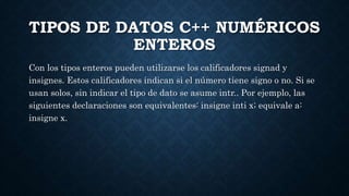 TIPOS DE DATOS C++ NUMÉRICOS
ENTEROS
Con los tipos enteros pueden utilizarse los calificadores signad y
insignes. Estos calificadores indican si el número tiene signo o no. Si se
usan solos, sin indicar el tipo de dato se asume intr.. Por ejemplo, las
siguientes declaraciones son equivalentes: insigne inti x; equivale a:
insigne x.
 