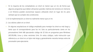  En la mayoría de los compiladores un short es menor que un int, de forma que
algunos programas que deben almacenar grandes matrices de números en memoria
o en ficheros pueden economizar espacio utilizando short en lugar de int, pero
siempre que se cumplan dos condiciones:
1. En la implementación un short es realmente menor que un int.
2.- Los valores caben en un short.
 En algunas arquitecturas el código empleado para manejar los short es más largo y
lento que el correspondiente para los int. Esto es particularmente cierto en los
procesadores Intel x86 ejecutando código de 32 bits en programas para Windows
(NT/95/98), Linux y otras versiones Unix. En estos códigos, cada instrucción que
referencia a un short es un byte más larga y generalmente necesita tiempo extra de
procesador para ejecutarse.
 