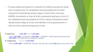  El rango exigido para signed int y unsigned int es idéntico que para los signed
short y unsigned short. En compiladores para procesadores de 8 y 16 bits
(incluyendo los Intel x86 ejecutando código en modo 16 bits, como bajo
MSDOS), normalmente un intes de 16 bits, exactamente igual que un short. En
los compiladores para procesadores de 32 bit y mayores (incluyendo los Intel
x86 ejecutando código de 32 bits como Windows o Linux) generalmente un
intes de 32 bits, exactamente igual que un long.
 