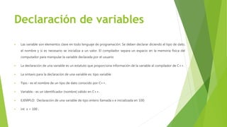 Declaración de variables
 Las variable son elementos clave en todo lenguaje de programación. Se deben declarar diciendo el tipo de dato,
el nombre y si es necesario se inicializa a un valor. El compilador separa un espacio en la memoria física del
computador para manipular la variable declarada por el usuario
 La declaración de una variable es un estatuto que proporciona información de la variable al compilador de C++.
 La sintaxis para la declaración de una variable es: tipo variable
 Tipo.- es el nombre de un tipo de dato conocido por C++.
 Variable.- es un identificador (nombre) válido en C++.
 EJEMPLO: Declaración de una variable de tipo entero llamada x e inicializada en 100;
 int x = 100 ;
 