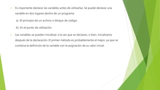  Es importante declarar las variables antes de utilizarlas. Se puede declarar una
variable en dos lugares dentro de un programa:
a). Al principio de un archivo o bloque de código.
b). En el punto de utilización.
 Las variables se pueden inicializar a la vez que se declaran, o bien, inicializarse
después de la declaración. El primer método es probablemente el mejor, ya que se
combina la definición de la variable con la asignación de su valor inicial.
 