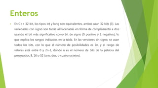 Enteros
 En C++ 32-bit, los tipos int y long son equivalentes, ambos usan 32 bits [3]. Las
variedades con signo son todas almacenadas en forma de complemento a dos
usando el bit más significativo como bit de signo (0 positivo y 1 negativo), lo
que explica los rangos indicados en la tabla. En las versiones sin signo, se usan
todos los bits, con lo que el número de posibilidades es 2n, y el rango de
valores está entre 0 y 2n-1, donde n es el número de bits de la palabra del
procesador, 8, 16 o 32 (uno, dos, o cuatro octetos).
 