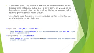  El estándar ANSI C no define el tamaño de almacenamiento de los
diversos tipos, solamente indica que la serie short, int y long no es
descendente, es decir: short <= int <= long. De hecho, legalmente los
tres tipos pueden ser del mismo tamaño.
 En cualquier caso, los rangos vienen indicados por las constantes que
se señalan (incluidas en <limits.h>):
 