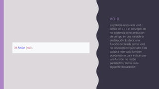 V O I D.
La palabra reservada void
define en C++ el concepto de
no existencia o no atribución
de un tipo en una variable o
declaración. Es decir, una
función declarada como void
no devolverá ningún valor. Esta
palabra reservada también
puede usarse para indicar que
una función no recibe
parámetros, como en la
siguiente declaración:
 