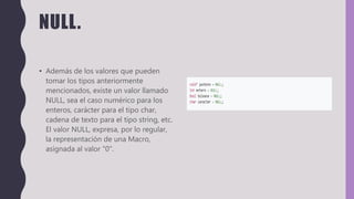 NULL.
• Además de los valores que pueden
tomar los tipos anteriormente
mencionados, existe un valor llamado
NULL, sea el caso numérico para los
enteros, carácter para el tipo char,
cadena de texto para el tipo string, etc.
El valor NULL, expresa, por lo regular,
la representación de una Macro,
asignada al valor "0".
 