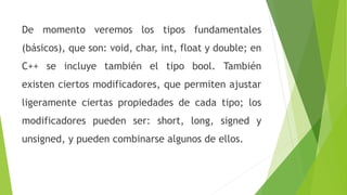 De momento veremos los tipos fundamentales
(básicos), que son: void, char, int, float y double; en
C++ se incluye también el tipo bool. También
existen ciertos modificadores, que permiten ajustar
ligeramente ciertas propiedades de cada tipo; los
modificadores pueden ser: short, long, signed y
unsigned, y pueden combinarse algunos de ellos.
 