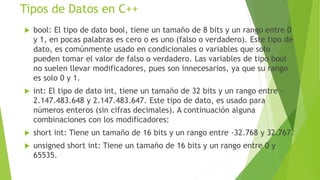 Tipos de Datos en C++
 bool: El tipo de dato bool, tiene un tamaño de 8 bits y un rango entre 0
y 1, en pocas palabras es cero o es uno (falso o verdadero). Este tipo de
dato, es comúnmente usado en condicionales o variables que solo
pueden tomar el valor de falso o verdadero. Las variables de tipo bool
no suelen llevar modificadores, pues son innecesarios, ya que su rango
es solo 0 y 1.
 int: El tipo de dato int, tiene un tamaño de 32 bits y un rango entre -
2.147.483.648 y 2.147.483.647. Este tipo de dato, es usado para
números enteros (sin cifras decimales). A continuación alguna
combinaciones con los modificadores:
 short int: Tiene un tamaño de 16 bits y un rango entre -32.768 y 32.767.
 unsigned short int: Tiene un tamaño de 16 bits y un rango entre 0 y
65535.
 