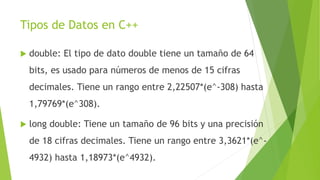 Tipos de Datos en C++
 double: El tipo de dato double tiene un tamaño de 64
bits, es usado para números de menos de 15 cifras
decimales. Tiene un rango entre 2,22507*(e^-308) hasta
1,79769*(e^308).
 long double: Tiene un tamaño de 96 bits y una precisión
de 18 cifras decimales. Tiene un rango entre 3,3621*(e^-
4932) hasta 1,18973*(e^4932).
 