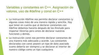 Variables y constantes en C++. Asignación de
valores, uso de #define y const en C++
 La instrucción #define nos permite declarar constantes (y
algunas cosas más) de una manera rápida y sencilla. Hay
que tener en cuenta que al declarar constantes con
#define debemos hacerlo después de los #include para
importar librerías pero antes de declarar nuestras
funciones y demás.
 La instrucción const nos permite declarar constantes de
una manera más adecuada y acorde. Las constantes
declaradas con const poseen un tipo de dato asociado
(como debería ser siempre) y se declaran al interior de
nuestro código como un tipo cualquiera
 