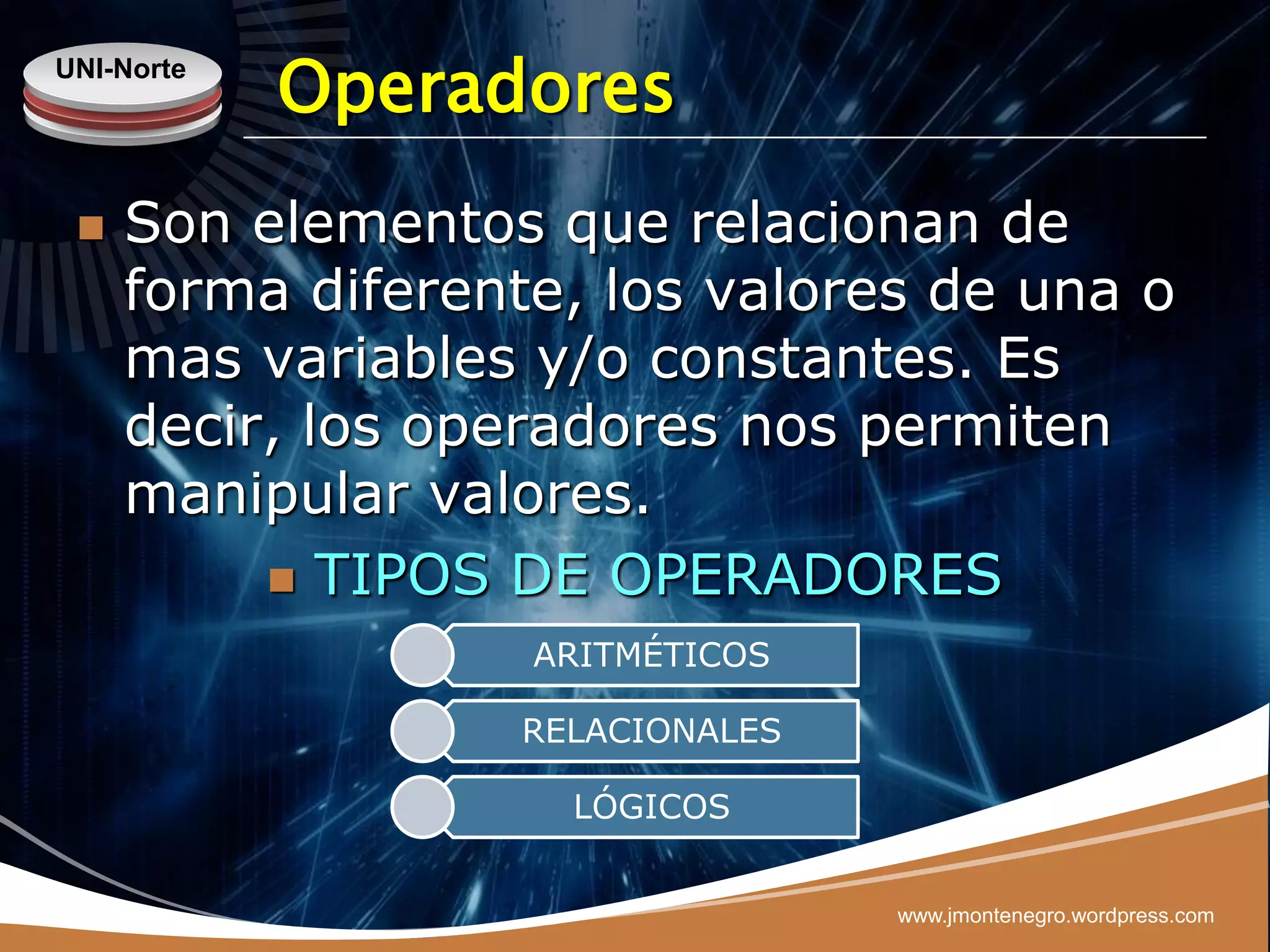 UNI-Norte
            Operadores
    Son elementos que relacionan de
     forma diferente, los valores de una o
     mas variables y/o constantes. Es
     decir, los operadores nos permiten
     manipular valores.
           TIPOS DE OPERADORES
                   ARITMÉTICOS

                  RELACIONALES

                    LÓGICOS


                                 www.jmontenegro.wordpress.com
 