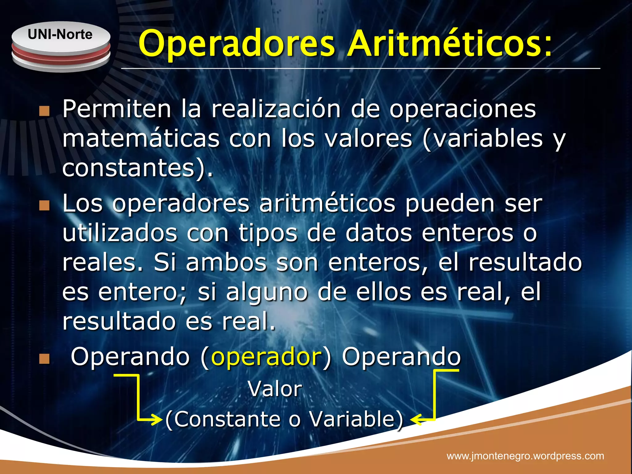 UNI-Norte
            Operadores Aritméticos:
    Permiten la realización de operaciones
     matemáticas con los valores (variables y
     constantes).
    Los operadores aritméticos pueden ser
     utilizados con tipos de datos enteros o
     reales. Si ambos son enteros, el resultado
     es entero; si alguno de ellos es real, el
     resultado es real.
     Operando (operador) Operando
                    Valor
             (Constante o Variable)
                                      www.jmontenegro.wordpress.com
 