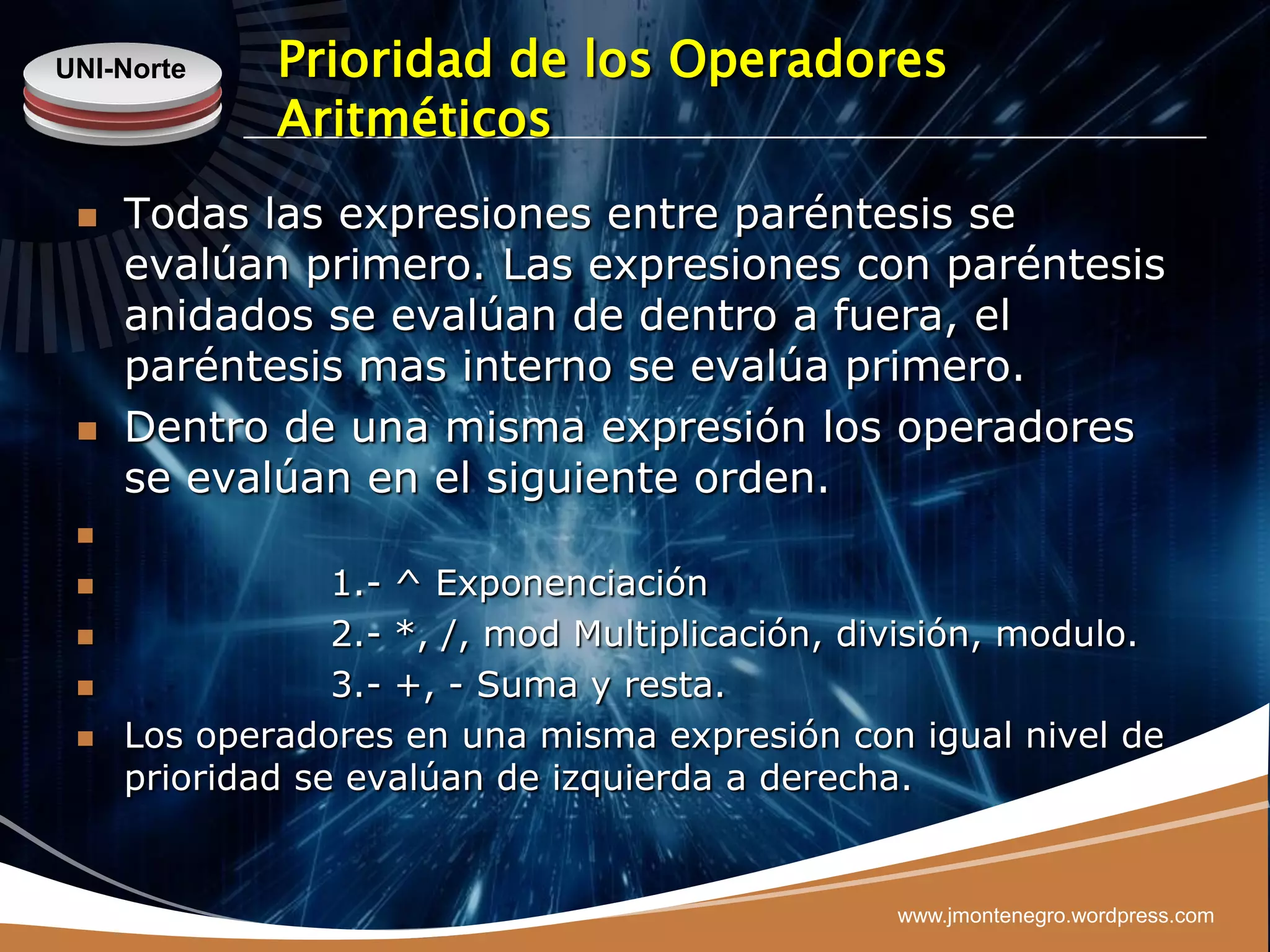 UNI-Norte    Prioridad de los Operadores
             Aritméticos
    Todas las expresiones entre paréntesis se
     evalúan primero. Las expresiones con paréntesis
     anidados se evalúan de dentro a fuera, el
     paréntesis mas interno se evalúa primero.
    Dentro de una misma expresión los operadores
     se evalúan en el siguiente orden.
 

                1.- ^ Exponenciación
                2.- *, /, mod Multiplicación, división, modulo.
                3.- +, - Suma y resta.
    Los operadores en una misma expresión con igual nivel de
     prioridad se evalúan de izquierda a derecha.


                                                www.jmontenegro.wordpress.com
 
