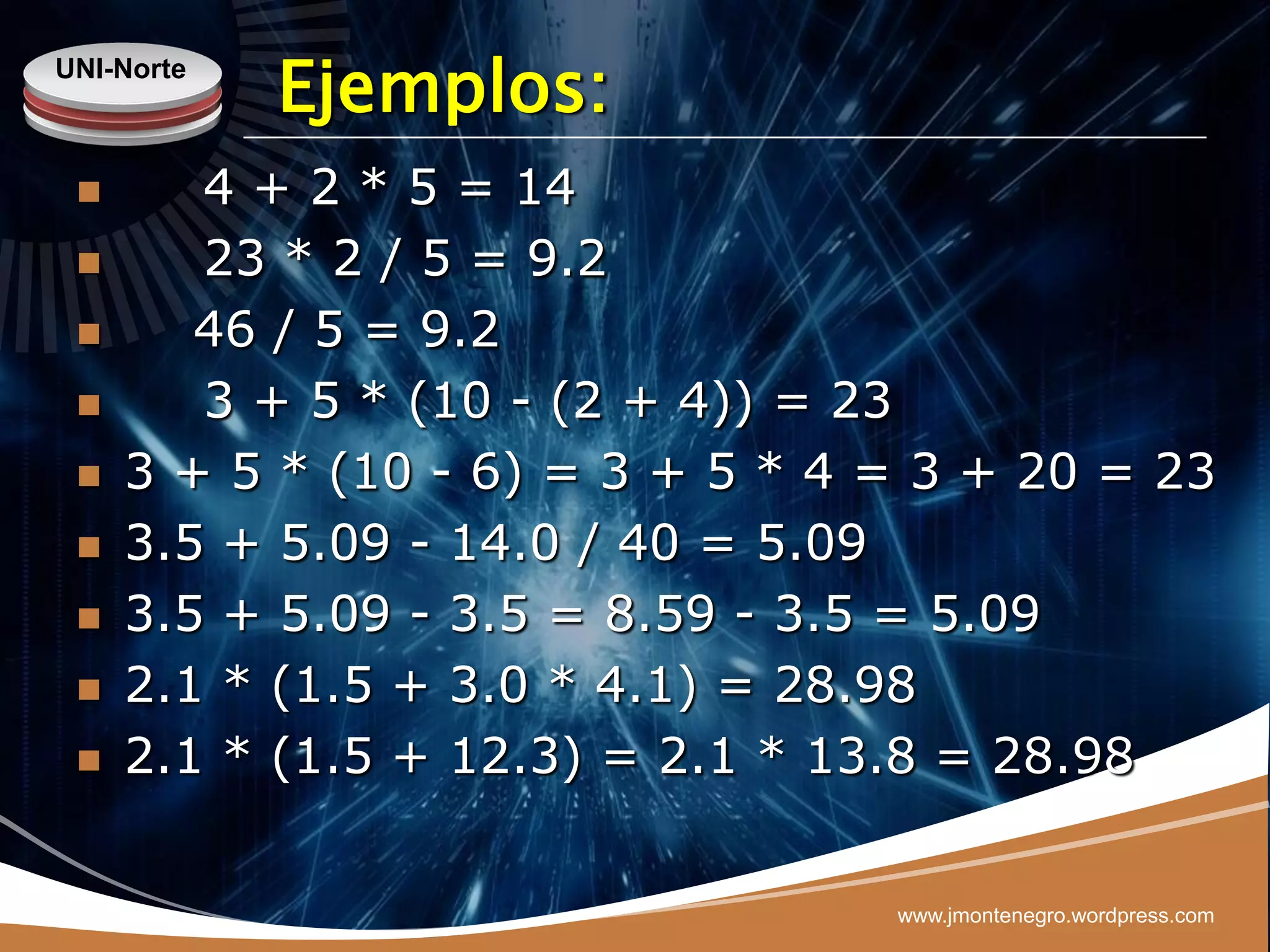 UNI-Norte
            Ejemplos:
       4 + 2 * 5 = 14
       23 * 2 / 5 = 9.2
       46 / 5 = 9.2
       3 + 5 * (10 - (2 + 4)) = 23
    3 + 5 * (10 - 6) = 3 + 5 * 4 = 3 + 20 = 23
    3.5 + 5.09 - 14.0 / 40 = 5.09
    3.5 + 5.09 - 3.5 = 8.59 - 3.5 = 5.09
    2.1 * (1.5 + 3.0 * 4.1) = 28.98
    2.1 * (1.5 + 12.3) = 2.1 * 13.8 = 28.98


                                  www.jmontenegro.wordpress.com
 