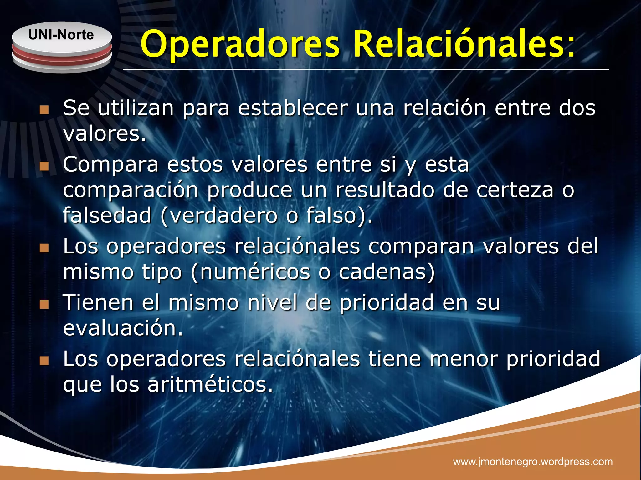 UNI-Norte
            Operadores Relaciónales:
    Se utilizan para establecer una relación entre dos
     valores.
    Compara estos valores entre si y esta
     comparación produce un resultado de certeza o
     falsedad (verdadero o falso).
    Los operadores relaciónales comparan valores del
     mismo tipo (numéricos o cadenas)
    Tienen el mismo nivel de prioridad en su
     evaluación.
    Los operadores relaciónales tiene menor prioridad
     que los aritméticos.


                                         www.jmontenegro.wordpress.com
 