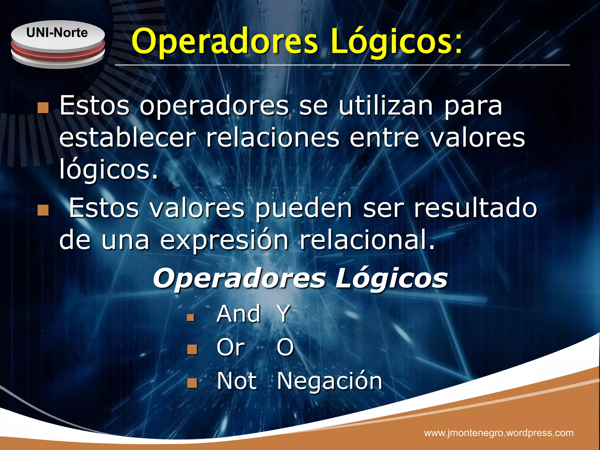 UNI-Norte
            Operadores Lógicos:
    Estos operadores se utilizan para
     establecer relaciones entre valores
     lógicos.
     Estos valores pueden ser resultado
     de una expresión relacional.
            Operadores Lógicos
                  And Y
                  Or O
                  Not Negación

                                  www.jmontenegro.wordpress.com
 