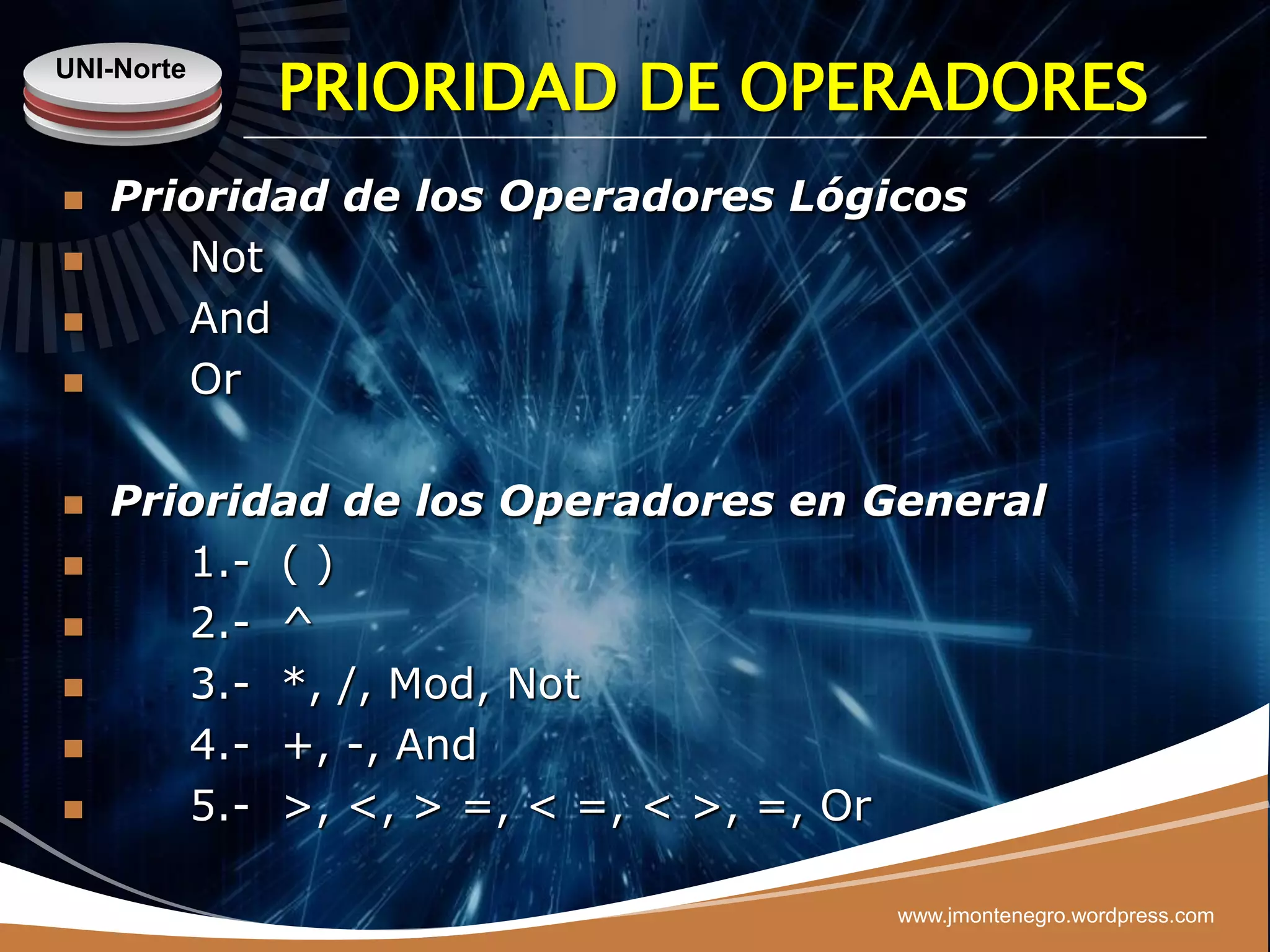 UNI-Norte
            PRIORIDAD DE OPERADORES
   Prioridad de los Operadores Lógicos
      Not
      And
      Or

   Prioridad de los Operadores en General
      1.- ( )
      2.- ^
      3.- *, /, Mod, Not
      4.- +, -, And
      5.- >, <, > =, < =, < >, =, Or

                                    www.jmontenegro.wordpress.com
 