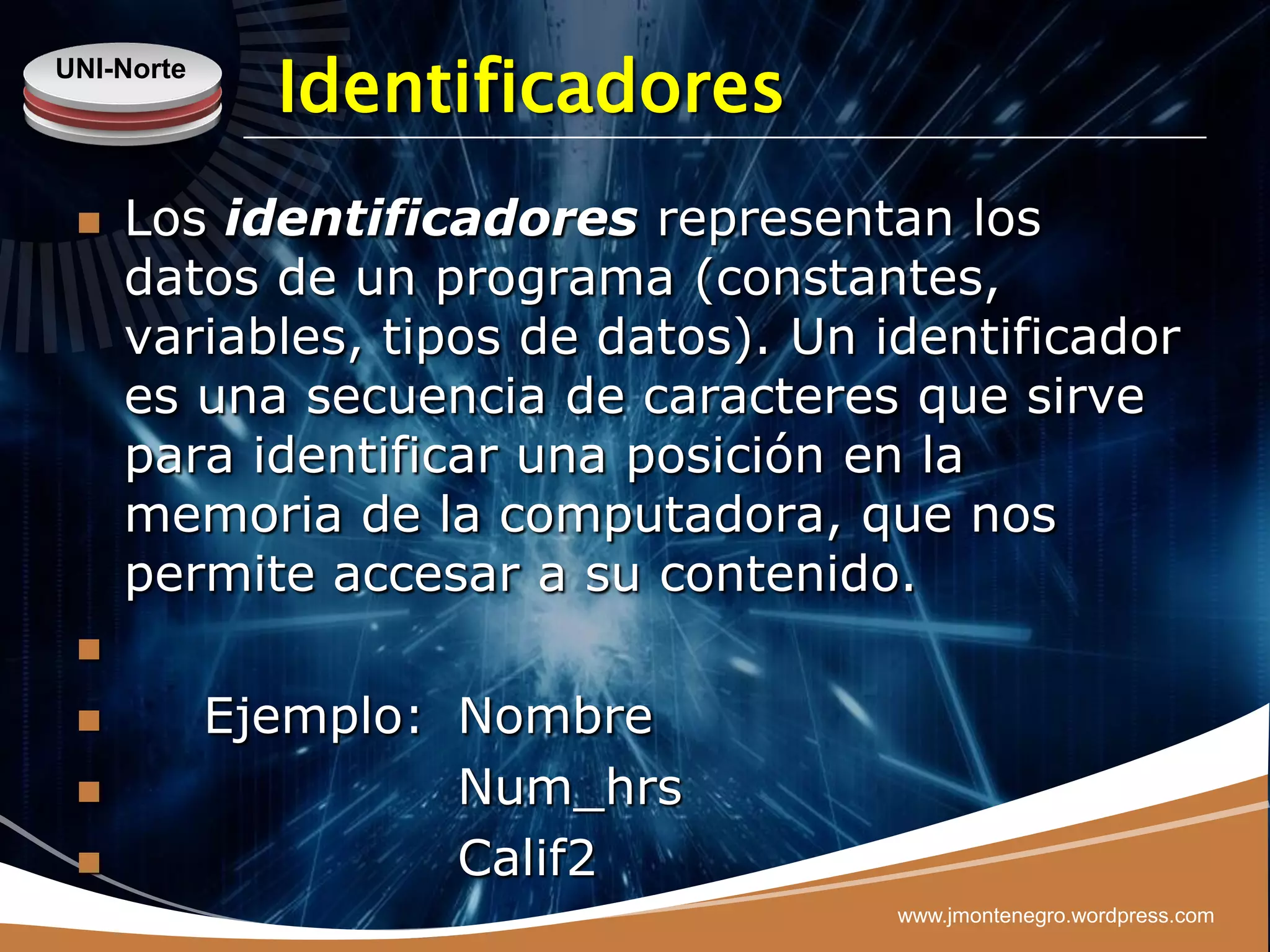 UNI-Norte
              Identificadores
    Los identificadores representan los
     datos de un programa (constantes,
     variables, tipos de datos). Un identificador
     es una secuencia de caracteres que sirve
     para identificar una posición en la
     memoria de la computadora, que nos
     permite accesar a su contenido.
 

           Ejemplo: Nombre
                    Num_hrs
                    Calif2
                                     www.jmontenegro.wordpress.com
 
