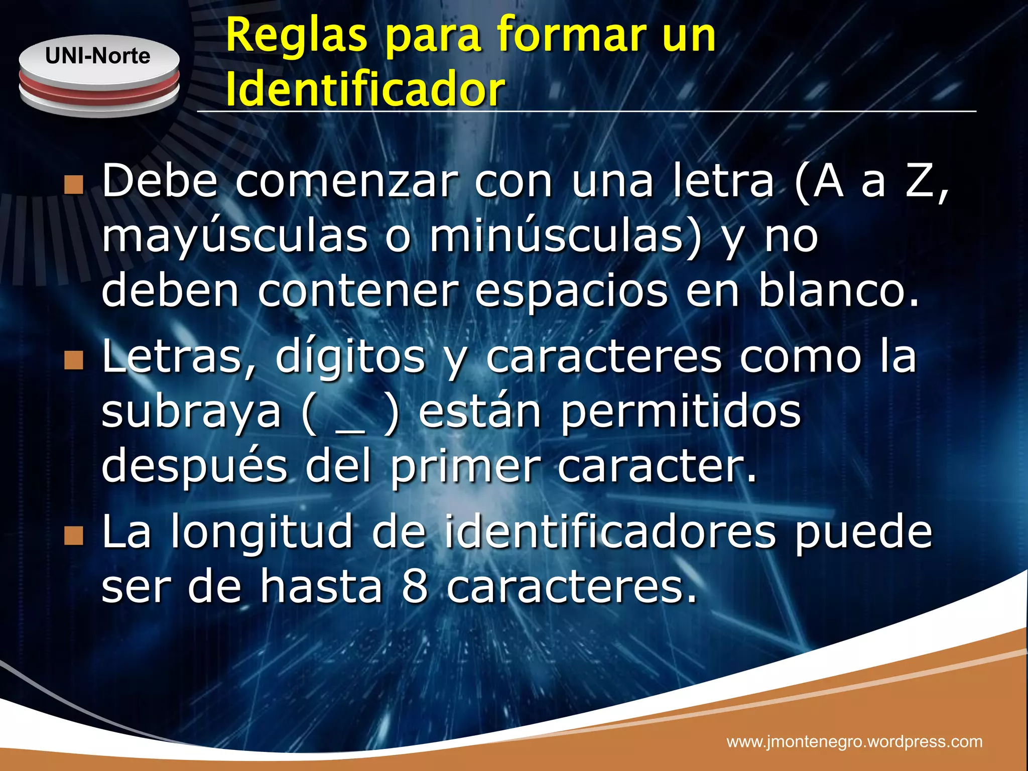 UNI-Norte
            Reglas para formar un
            Identificador
    Debe comenzar con una letra (A a Z,
     mayúsculas o minúsculas) y no
     deben contener espacios en blanco.
    Letras, dígitos y caracteres como la
     subraya ( _ ) están permitidos
     después del primer caracter.
    La longitud de identificadores puede
     ser de hasta 8 caracteres.


                                    www.jmontenegro.wordpress.com
 