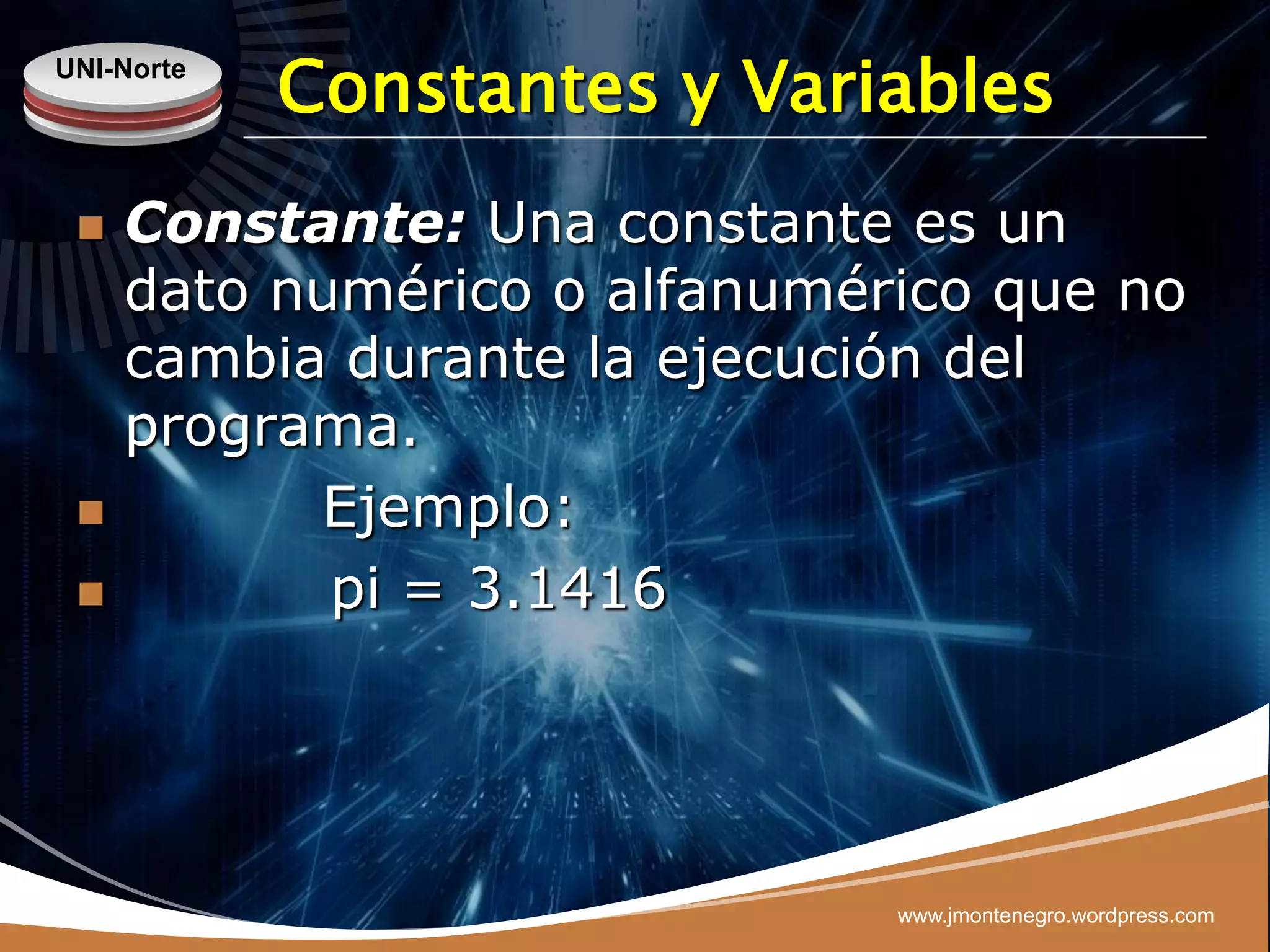 UNI-Norte
            Constantes y Variables
    Constante: Una constante es un
     dato numérico o alfanumérico que no
     cambia durante la ejecución del
     programa.
          Ejemplo:
           pi = 3.1416




                              www.jmontenegro.wordpress.com
 