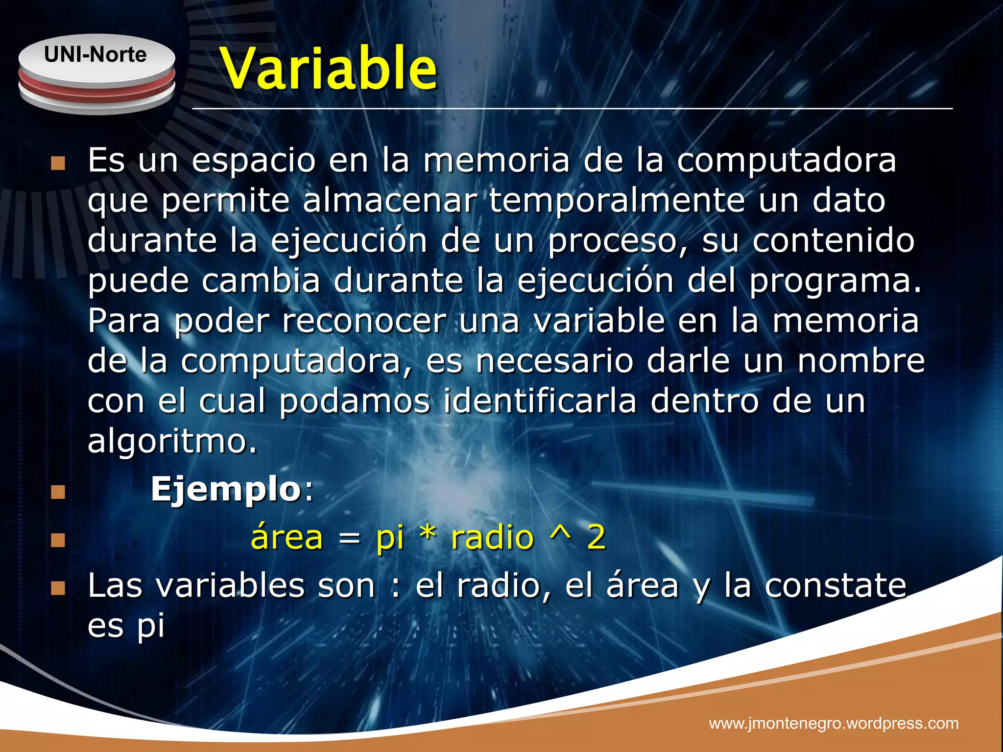 UNI-Norte
            Variable
   Es un espacio en la memoria de la computadora
    que permite almacenar temporalmente un dato
    durante la ejecución de un proceso, su contenido
    puede cambia durante la ejecución del programa.
    Para poder reconocer una variable en la memoria
    de la computadora, es necesario darle un nombre
    con el cual podamos identificarla dentro de un
    algoritmo.
       Ejemplo:
             área = pi * radio ^ 2
   Las variables son : el radio, el área y la constate
    es pi

                                         www.jmontenegro.wordpress.com
 