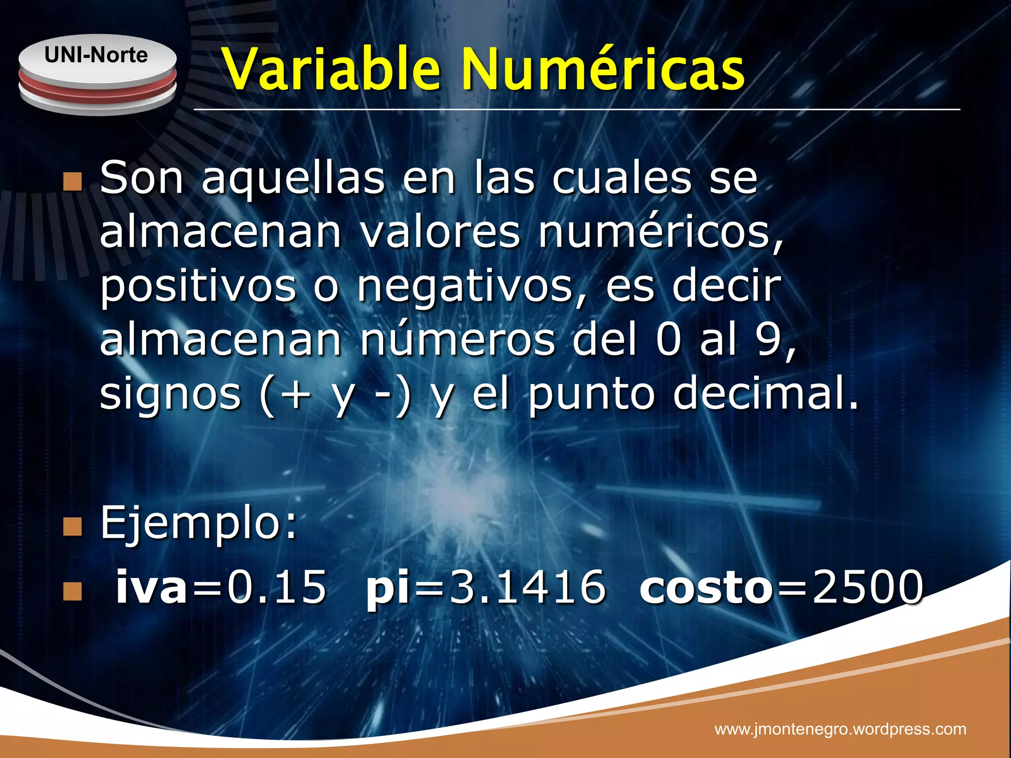 UNI-Norte
            Variable Numéricas
    Son aquellas en las cuales se
     almacenan valores numéricos,
     positivos o negativos, es decir
     almacenan números del 0 al 9,
     signos (+ y -) y el punto decimal.

    Ejemplo:
     iva=0.15 pi=3.1416 costo=2500

                                www.jmontenegro.wordpress.com
 