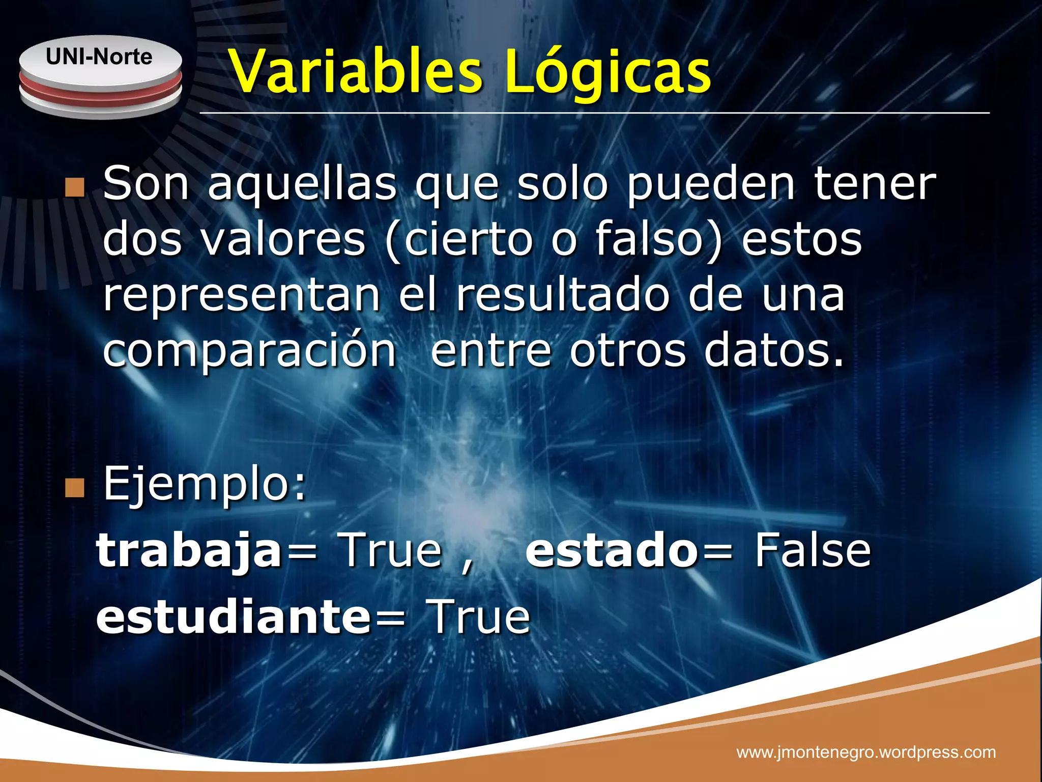 UNI-Norte
            Variables Lógicas
    Son aquellas que solo pueden tener
     dos valores (cierto o falso) estos
     representan el resultado de una
     comparación entre otros datos.

    Ejemplo:
     trabaja= True , estado= False
     estudiante= True

                                www.jmontenegro.wordpress.com
 