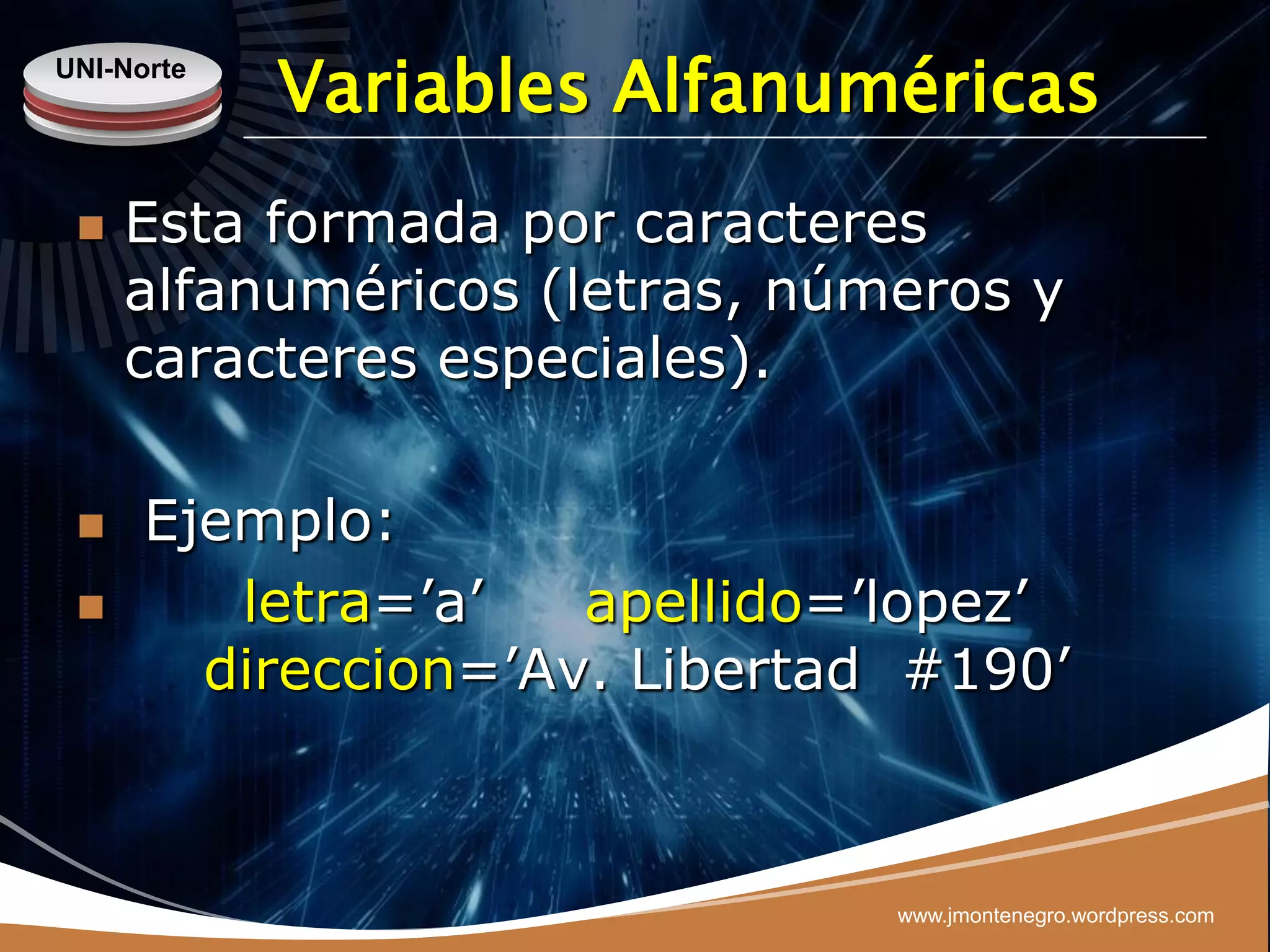 UNI-Norte
            Variables Alfanuméricas
    Esta formada por caracteres
     alfanuméricos (letras, números y
     caracteres especiales).

     Ejemplo:
        letra=‟a‟   apellido=‟lopez‟
        direccion=‟Av. Libertad #190‟



                               www.jmontenegro.wordpress.com
 