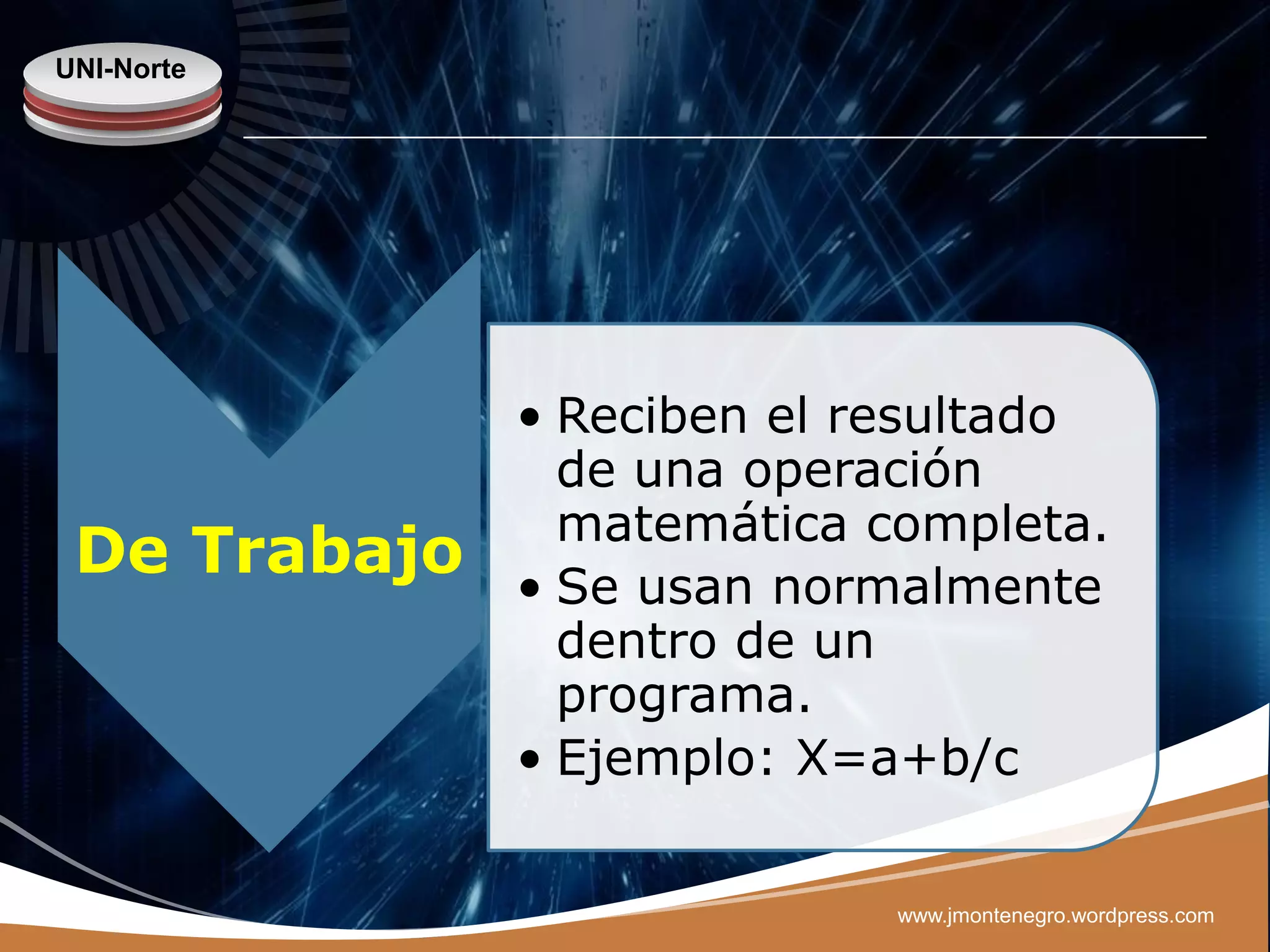 UNI-Norte




              • Reciben el resultado
                de una operación
                matemática completa.
 De Trabajo   • Se usan normalmente
                dentro de un
                programa.
              • Ejemplo: X=a+b/c

                            www.jmontenegro.wordpress.com
 