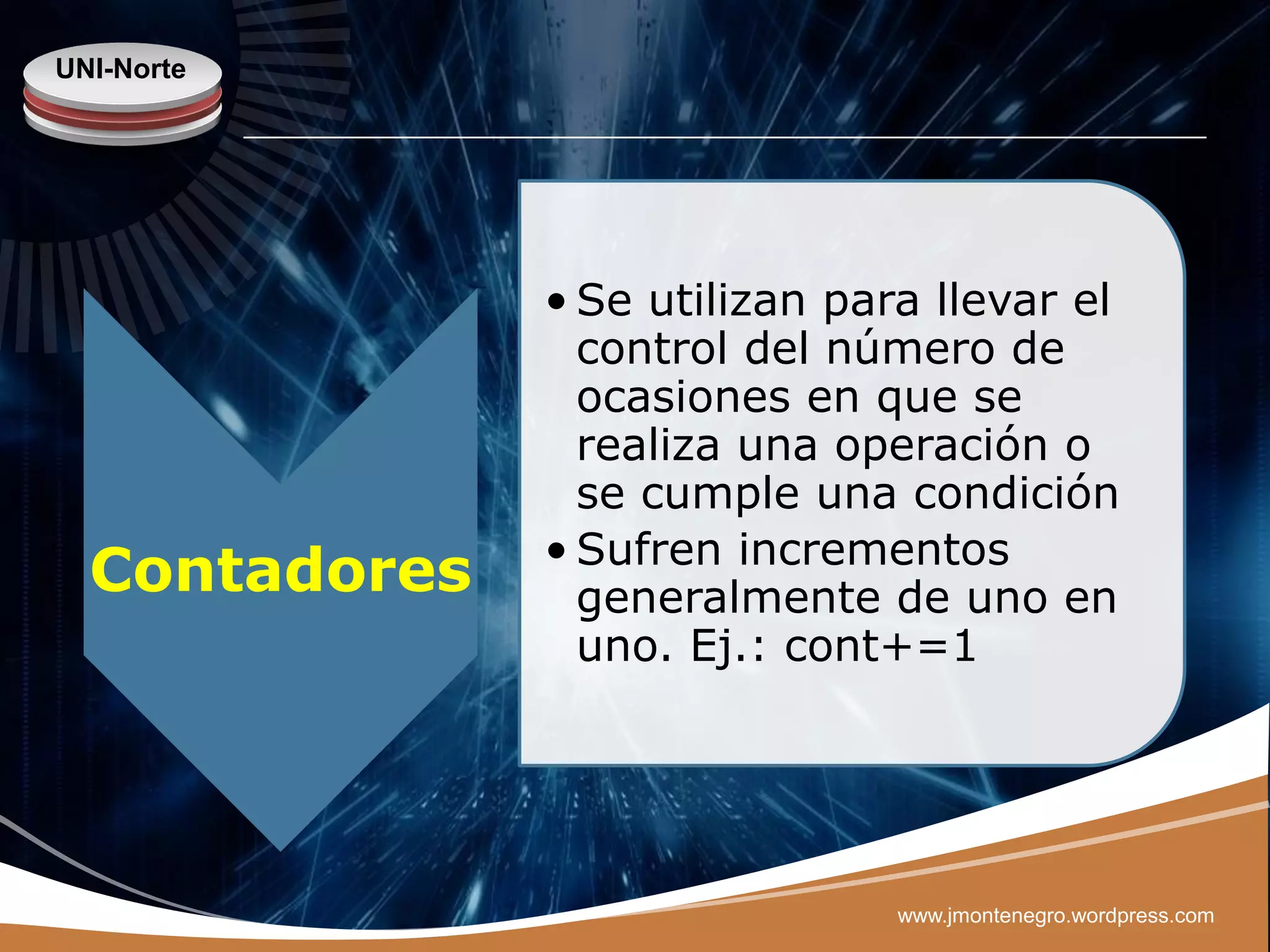 UNI-Norte




               • Se utilizan para llevar el
                 control del número de
                 ocasiones en que se
                 realiza una operación o
                 se cumple una condición
               • Sufren incrementos
  Contadores     generalmente de uno en
                 uno. Ej.: cont+=1




                                www.jmontenegro.wordpress.com
 