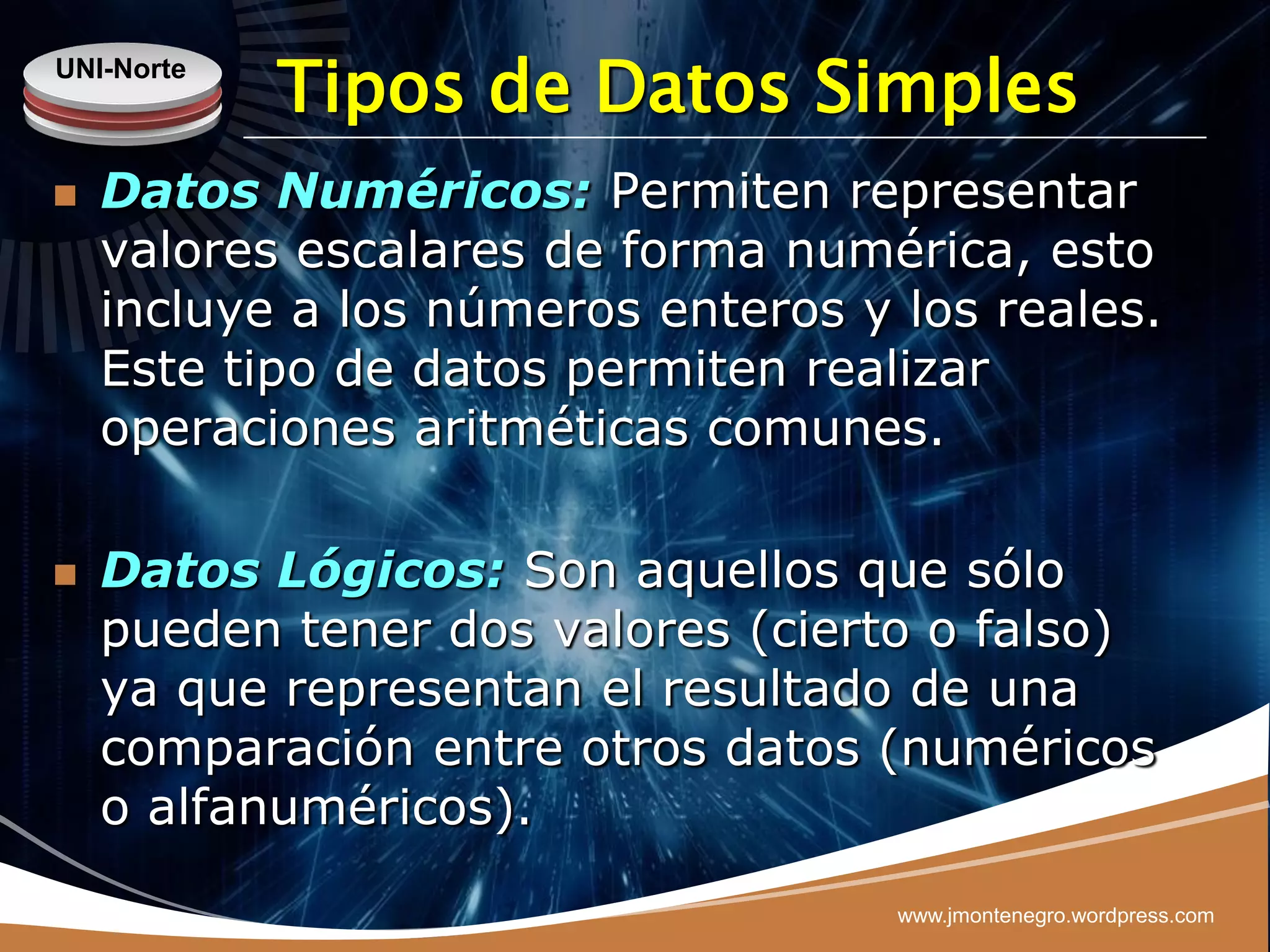 UNI-Norte
            Tipos de Datos Simples
   Datos Numéricos: Permiten representar
    valores escalares de forma numérica, esto
    incluye a los números enteros y los reales.
    Este tipo de datos permiten realizar
    operaciones aritméticas comunes.

   Datos Lógicos: Son aquellos que sólo
    pueden tener dos valores (cierto o falso)
    ya que representan el resultado de una
    comparación entre otros datos (numéricos
    o alfanuméricos).
                                    www.jmontenegro.wordpress.com
 
