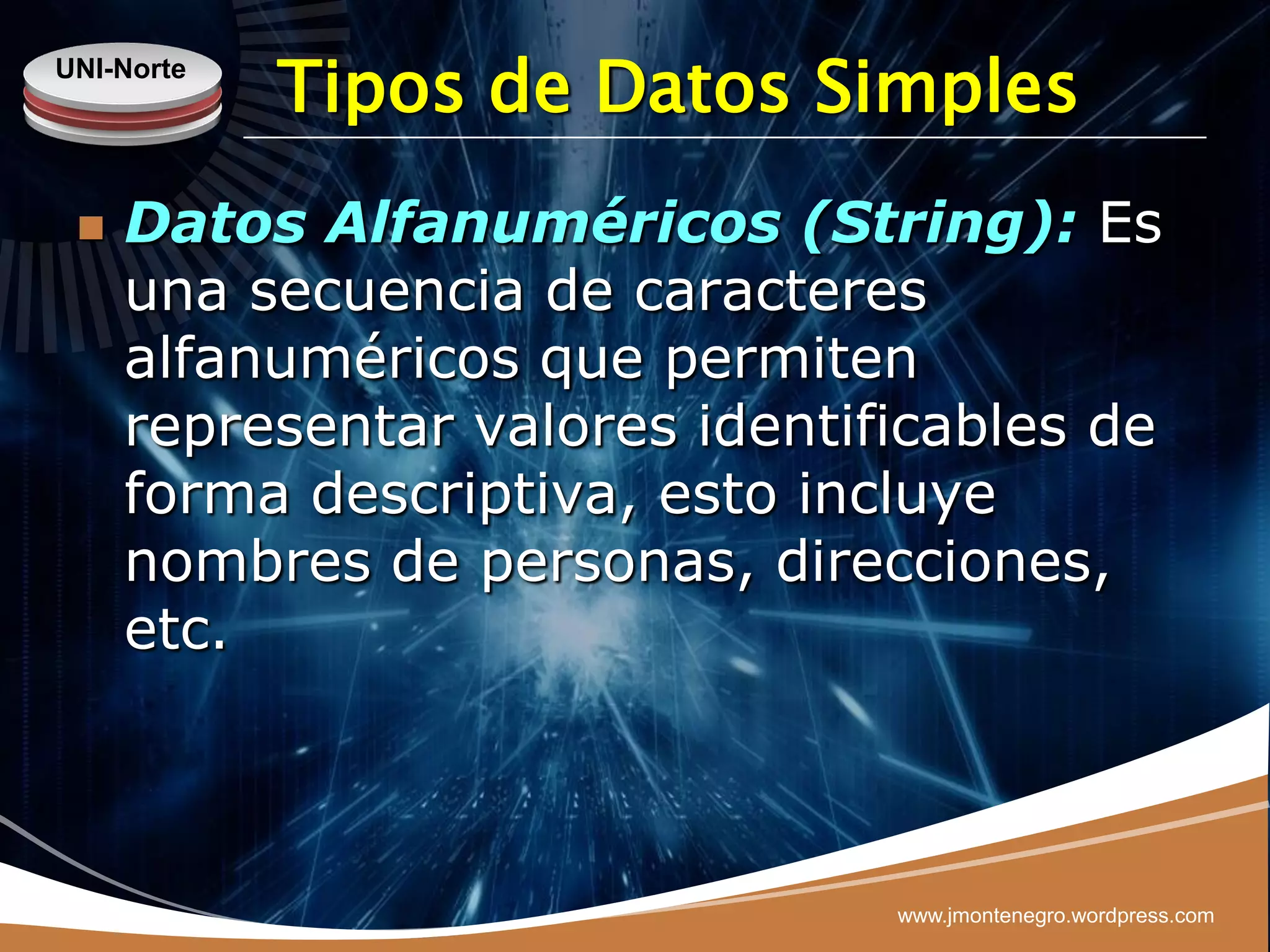 UNI-Norte
            Tipos de Datos Simples
    Datos Alfanuméricos (String): Es
     una secuencia de caracteres
     alfanuméricos que permiten
     representar valores identificables de
     forma descriptiva, esto incluye
     nombres de personas, direcciones,
     etc.



                                www.jmontenegro.wordpress.com
 