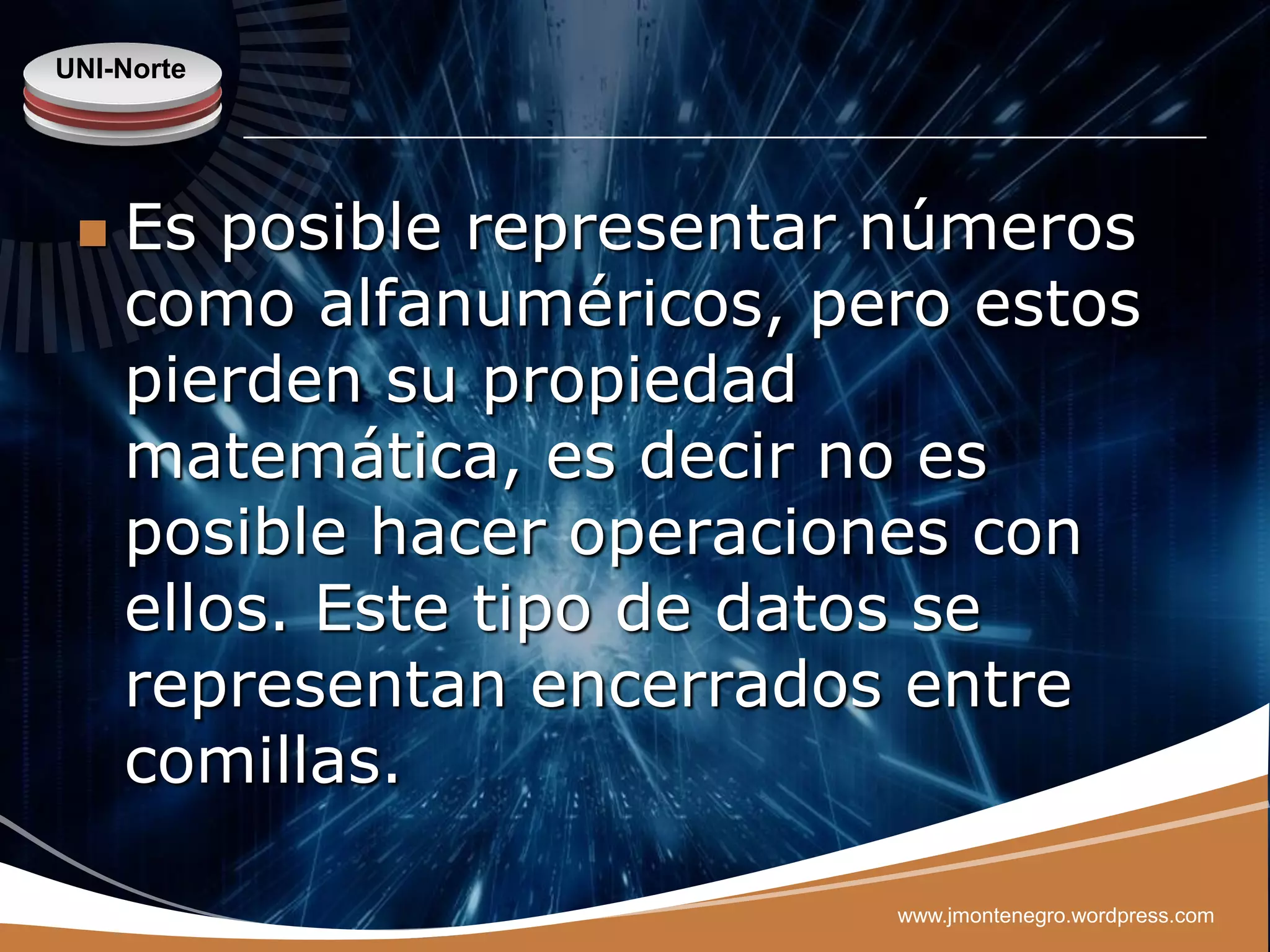 UNI-Norte




    Es posible representar números
     como alfanuméricos, pero estos
     pierden su propiedad
     matemática, es decir no es
     posible hacer operaciones con
     ellos. Este tipo de datos se
     representan encerrados entre
     comillas.

                           www.jmontenegro.wordpress.com
 