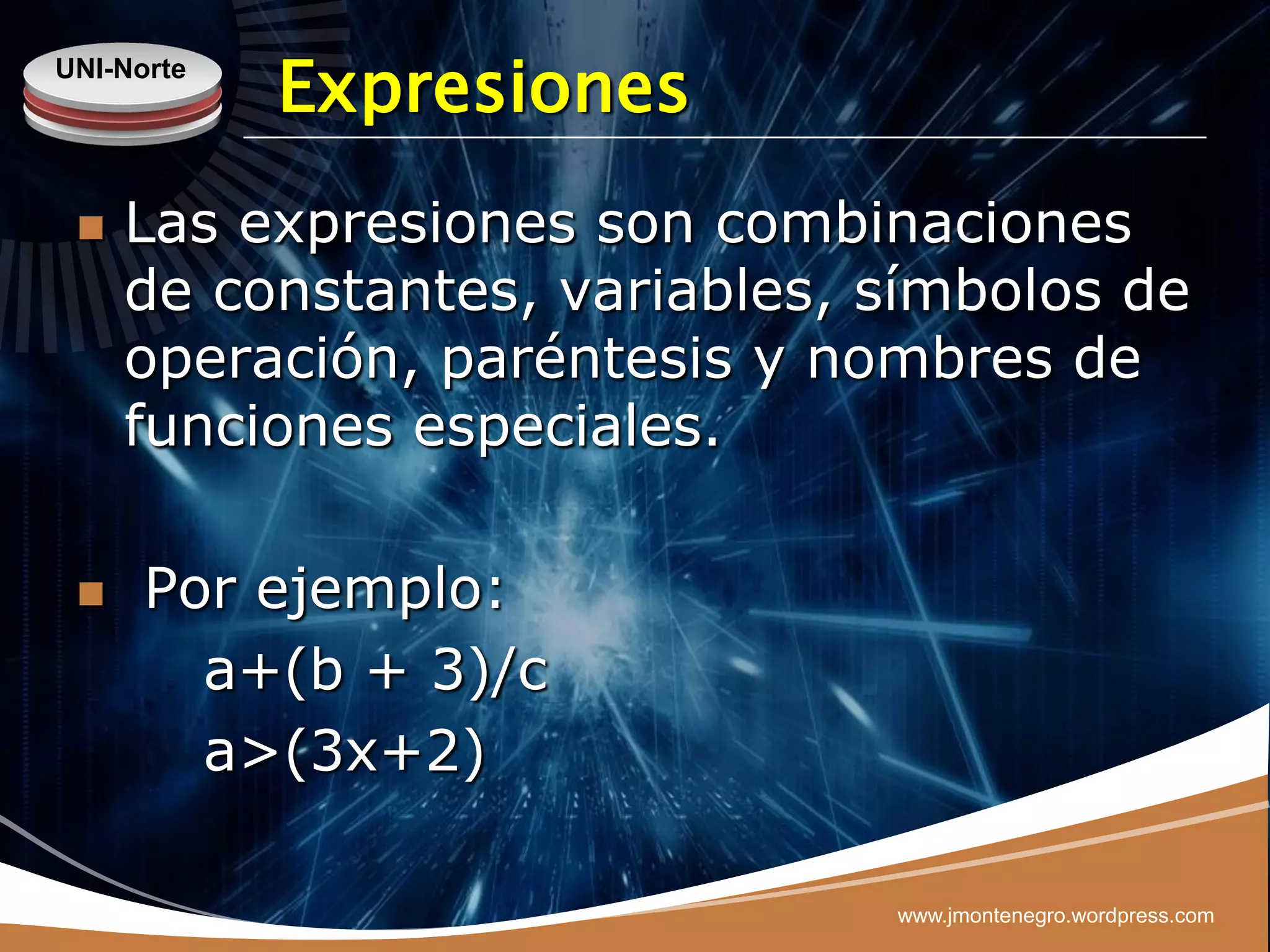 UNI-Norte
            Expresiones
    Las expresiones son combinaciones
     de constantes, variables, símbolos de
     operación, paréntesis y nombres de
     funciones especiales.

     Por ejemplo:
        a+(b + 3)/c
        a>(3x+2)

                               www.jmontenegro.wordpress.com
 