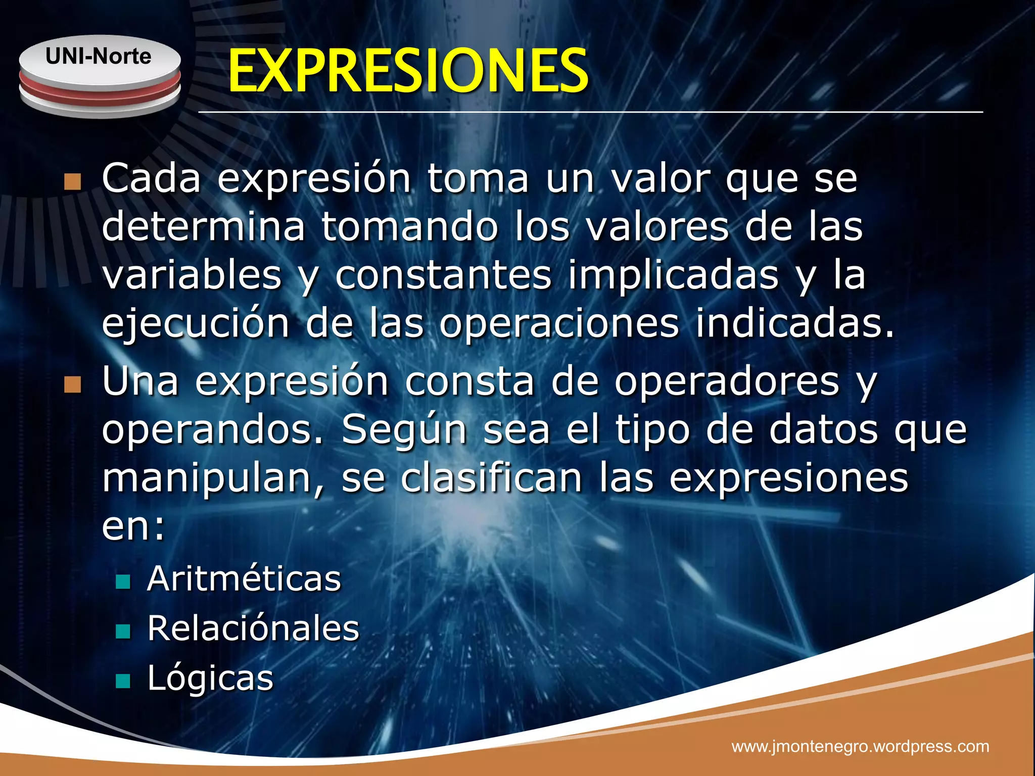 UNI-Norte
             EXPRESIONES
    Cada expresión toma un valor que se
     determina tomando los valores de las
     variables y constantes implicadas y la
     ejecución de las operaciones indicadas.
    Una expresión consta de operadores y
     operandos. Según sea el tipo de datos que
     manipulan, se clasifican las expresiones
     en:
        Aritméticas
        Relaciónales
        Lógicas
                                  www.jmontenegro.wordpress.com
 