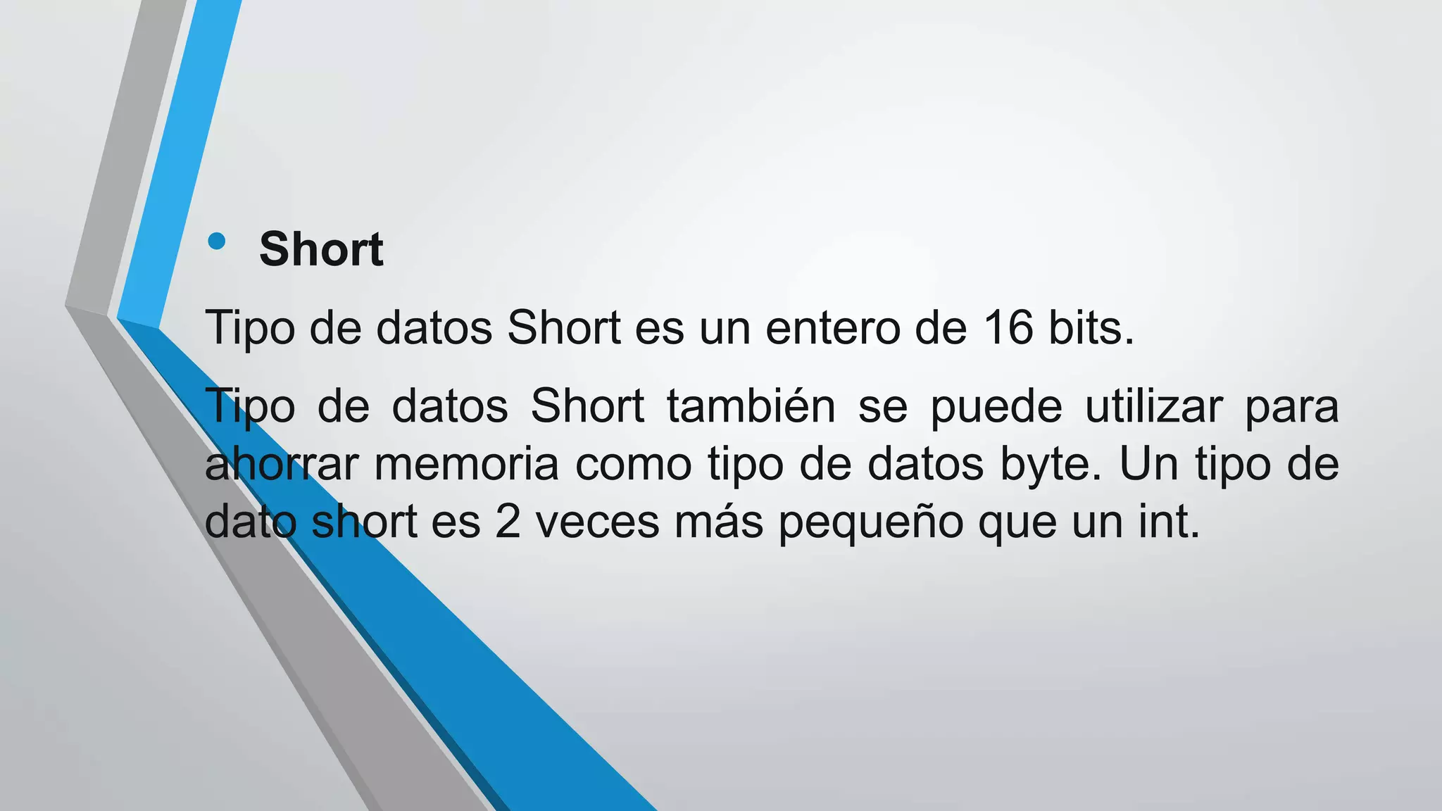 • Short
Tipo de datos Short es un entero de 16 bits.
Tipo de datos Short también se puede utilizar para
ahorrar memoria como tipo de datos byte. Un tipo de
dato short es 2 veces más pequeño que un int.
 