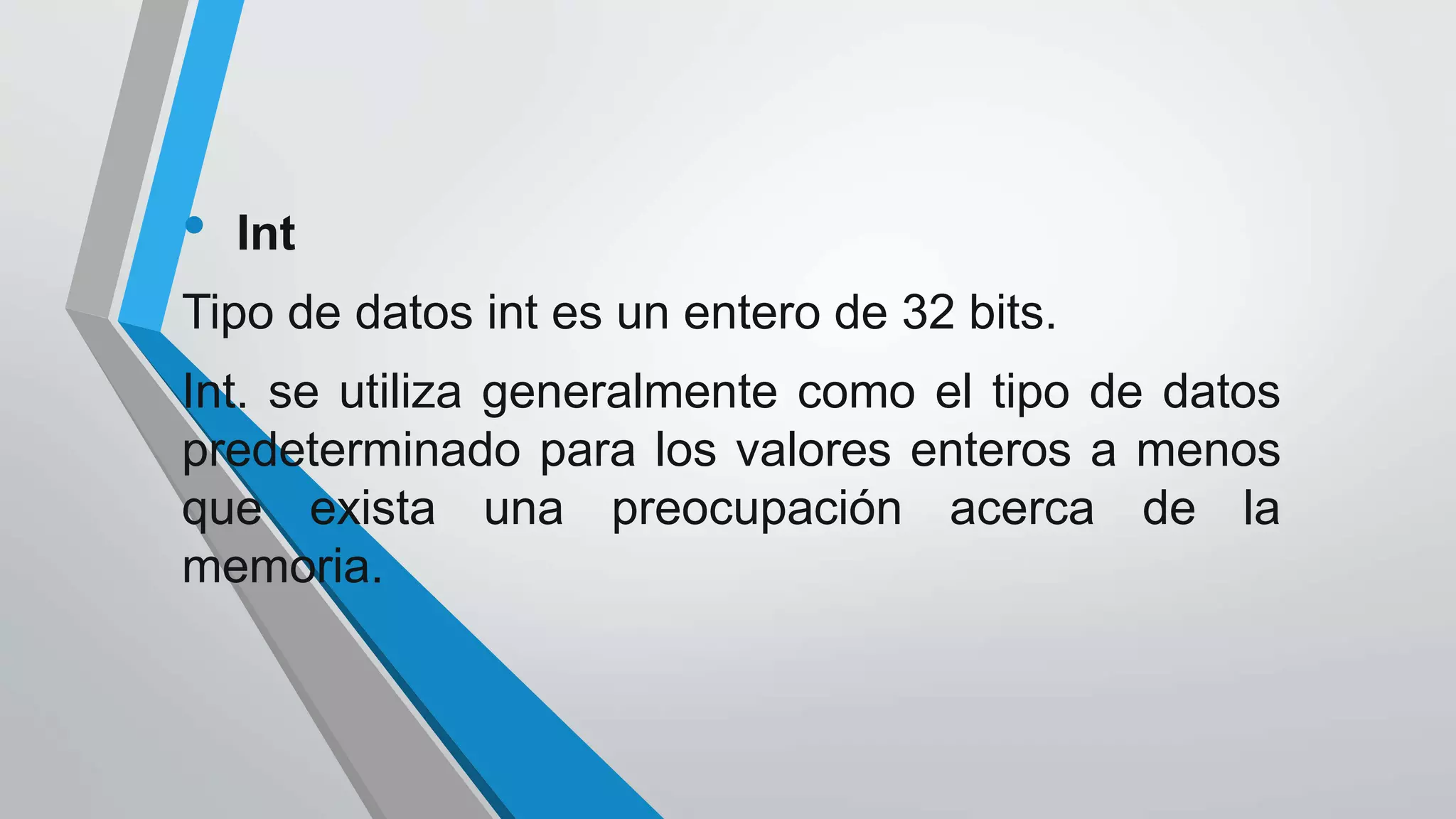 • Int
Tipo de datos int es un entero de 32 bits.
Int. se utiliza generalmente como el tipo de datos
predeterminado para los valores enteros a menos
que exista una preocupación acerca de la
memoria.
 