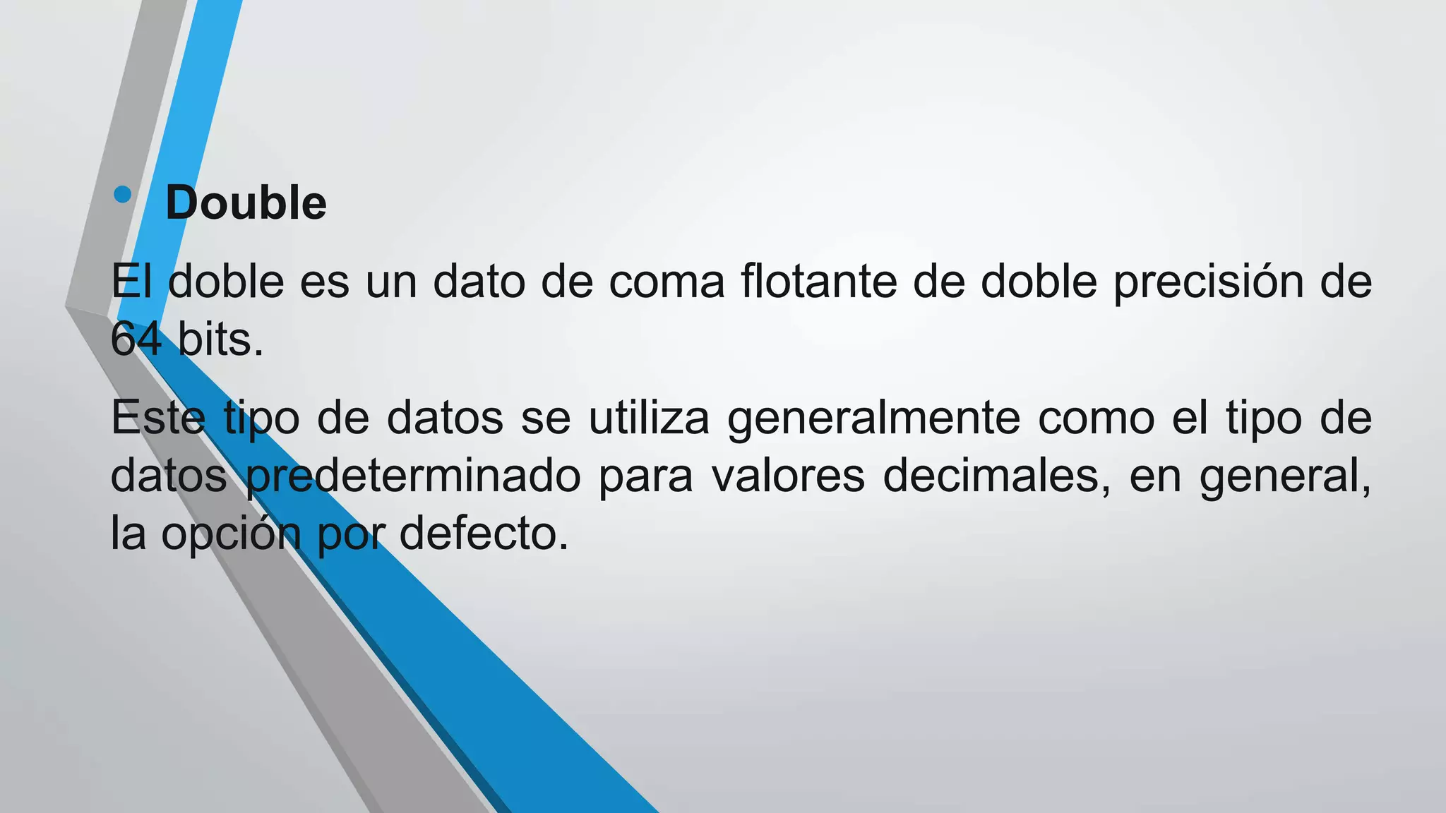 • Double
El doble es un dato de coma flotante de doble precisión de
64 bits.
Este tipo de datos se utiliza generalmente como el tipo de
datos predeterminado para valores decimales, en general,
la opción por defecto.
 